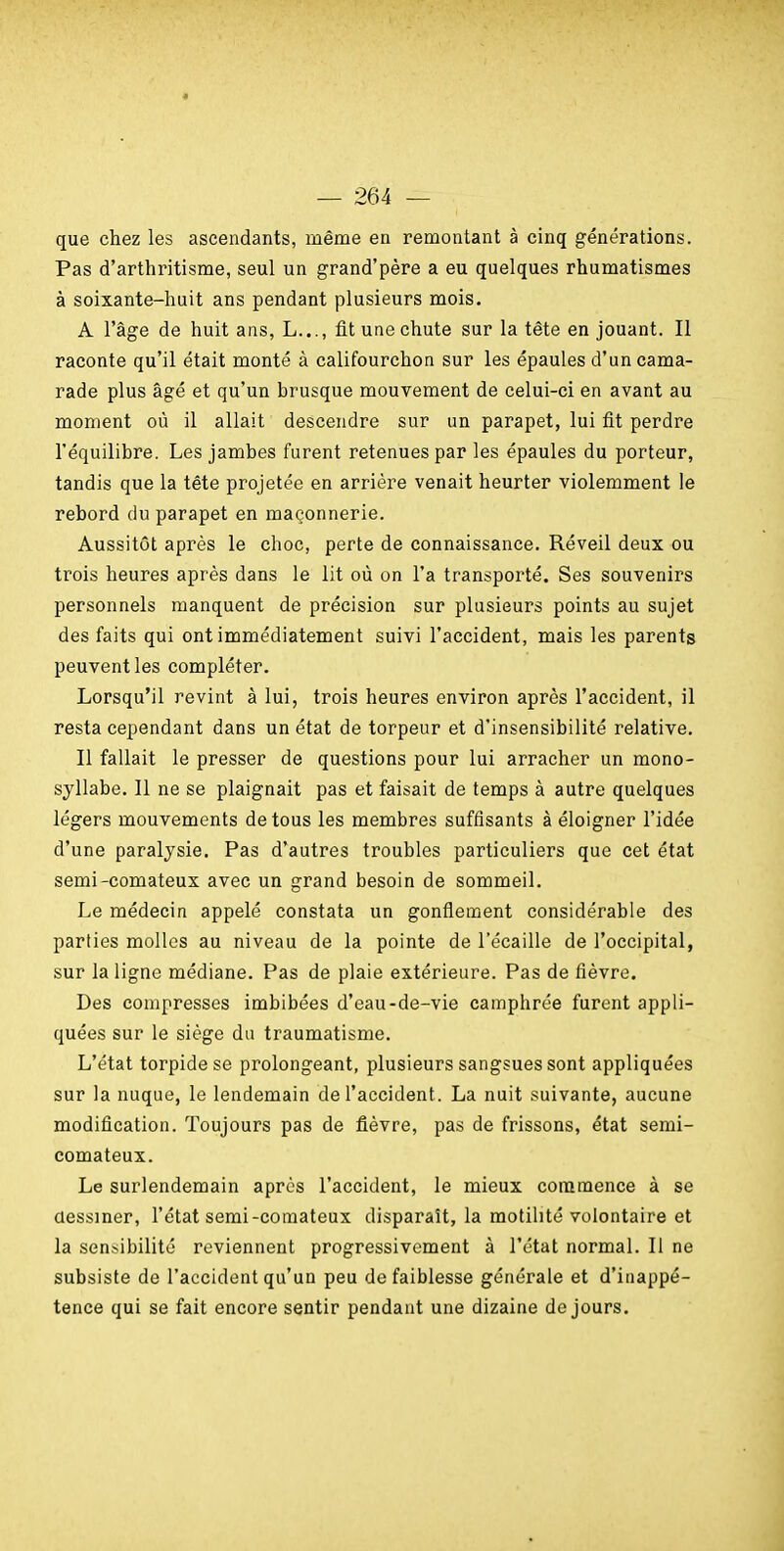 que chez les ascendants, même en remontant à cinq générations. Pas d'arthritisme, seul un grand'père a eu quelques rhumatismes à soixante-huit ans pendant plusieurs mois. A l'âge de huit ans, L..., fit une chute sur la tête en jouant. Il raconte qu'il était monté à califourchon sur les épaules d'un cama- rade plus âgé et qu'un brusque mouvement de celui-ci en avant au moment où il allait descendre sur un parapet, lui fit perdre l'équilibre. Les jambes furent retenues par les épaules du porteur, tandis que la tête projetée en arrière venait heurter violemment le rebord du parapet en maçonnerie. Aussitôt après le choc, perte de connaissance. Réveil deux ou trois heures après dans le lit où on l'a transporté. Ses souvenirs personnels manquent de précision sur plusieurs points au sujet des faits qui ont immédiatement suivi l'accident, mais les parents peuvent les compléter. Lorsqu'il revint à lui, trois heures environ après l'accident, il resta cependant dans un état de torpeur et d'insensibilité relative. Il fallait le presser de questions pour lui arracher un mono- syllabe. Il ne se plaignait pas et faisait de temps à autre quelques légers mouvements de tous les membres suffisants à éloigner l'idée d'une paralysie. Pas d'autres troubles particuliers que cet état semi-comateux avec un grand besoin de sommeil. Le médecin appelé constata un gonfiement considérable des parties molles au niveau de la pointe de l'écaillé de l'occipital, sur la ligne médiane. Pas de plaie extérieure. Pas de fièvre. Des compresses imbibées d'eau-de-vie camphrée furent appli- quées sur le siège du traumatisme. L'état torpidese prolongeant, plusieurs sangsues sont appliquées sur la nuque, le lendemain de l'accident. La nuit suivante, aucune modification. Toujours pas de fièvre, pas de frissons, état semi- comateux. Le surlendemain après l'accident, le mieux commence à se dessiner, l'état semi-comateux disparaît, la motihté volontaire et la sensibilité reviennent progressivement à l'état normal. Il ne subsiste de l'accident qu'un peu de faiblesse générale et d'inappé- tence qui se fait encore sentir pendant une dizaine de jours.