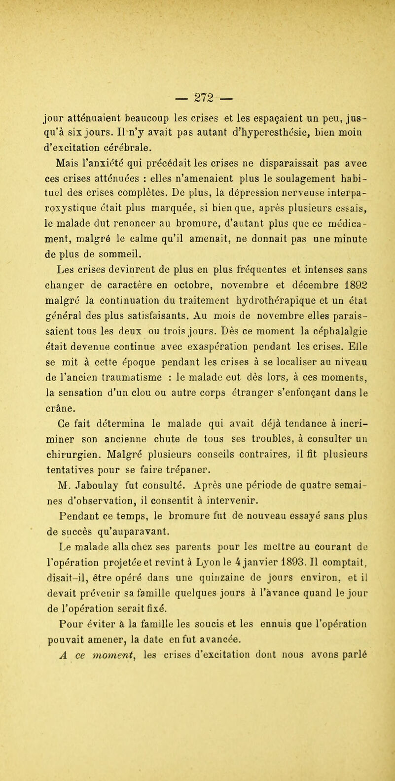 jour atténuaient beaucoup les crises et les espaçaient un peu, jus- qu'à six jours. Il n'y avait pas autant d'hjperesthésie, bien moin d'excitation cérébrale. Mais l'anxiété qui précédait les crises ne disparaissait pas avec ces crises atténuées : elles n'amenaient plus le soulagement habi- tuel des crises complètes. De plus, la dépression nerveuse interpa- rosystique était plus marquée, si bien que, après plusieurs essais, le malade dut renoncer au bromure, d'autant plus que ce médica- ment, malgré le calme qu'il amenait, ne donnait pas une minute de plus de sommeil. Les crises devinrent de plus en plus fréquentes et intenses sans changer de caractère en octobre, novembre et décembre 1892 malgré la continuation du traitement hydrothérapique et un état général des plus satisfaisants. Au mois de novembre elles parais- saient tous les deux ou trois jours. Dès ce moment la céphalalgie était devenue continue avec exaspération pendant les crises. Elle se mit à cette époque pendant les crises à se localiser au niveau de l'ancien traumatisme : le malade eut dès lors, à ces moments, la sensation d'un clou ou autre corps étranger s'enfonçant dans le crâne. Ce fait détermina le malade qui avait déjà tendance à incri- miner son ancienne chute de tous ses troubles, à consulter un chirurgien. Malgré plusieurs conseils contraires, il fit plusieur.s tentatives pour se faire trépaner. M. Jaboulay fut consulté. Après une période de quatre semai- nes d'observation, il consentit à intervenir. Pendant ce temps, le bromure fut de nouveau essayé sans plus de succès qu'auparavant. Le malade alla chez ses parents pour les mettre au courant de l'opération projetée et revint à Lyon le 4 janvier 1893. Il comptait, disait-il, être opéré dans une quinzaine de jours environ, et il devait prévenir sa famille quelques jours à l'avance quand le jour de l'opération serait fixé. Pour éviter à la fanaille les soucis et les ennuis que l'opéi'atioii pouvait amener, la date en fut avancée. A ce moment, les crises d'excitation dont nous avons parlé