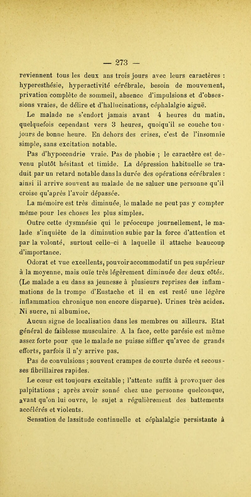 reviennent tous les deux ans trois jours avec leurs caractères : hyperesthésie, hyperactivité cérébrale, besoin de mouvement, privation complète de sommeil, absence d'impulsions et d'obses- sions vraies, de délire et d'hallucinations, céphalalgie aiguë. Le malade ne s'endort jamais avant 4 heures du matin, quelquefois cependant vers 3 heures, quoiqu'il se couche tou- jours de bonne heure. En dehors des crises, c'est de l'insomnie simple, sans excitation notable. Pas d'hypocondrie vraie. Pas de phobie ; le caractère est de- venu plutôt hésitant et timide. La dépression habituelle se tra- duit par un retard notable dans la durée des opérations cérébrales : ainsi il arrive souvent au malade de ne saluer une personne qu'il croise qu'après l'avoir dépassée. La mémoire est très diminuée, le malade ne peut pas y compter même pour les choses les plus simples. Outre cette dysmnésie qui le préoccupe journellement, le ma- lade s'inquiète de la diminution subie par la force d'attention et par la volonté, surtout celle-ci à laquelle il attache beaucoup d'importance. Odorat et vue excellents, pouvoir accommodatif un peu supérieur à la moyenne, mais ouïe très légèrement diminuée des deux côtés. (Le malade a eu dans sa jeunesse à plusieurs reprises des inflam- mations de la trompe d'Eustache et il en est resté une légère inflammation chronique non encore disparue). Urines très acides. Ni sucre, ni albumine. Aucun signe de localisation dans les membres ou ailleurs. Etat général de faiblesse musculaire. A la face, cette parésie est même assez forte pour que le malade ne puisse siffler qu'avec de grands efforts, parfois il n'y arrive pas. Pas de convulsions ; souvent crampes de courte durée et secous- ses flbrillaires rapides. Le cœur est toujours excitable ; l'attente suffit à provoquer des palpitations ; après avoir sonné chez une personne quelconque, avant qu'on lui ouvre, le sujet a régulièrement des battements accélérés et violents. Sensation de lassitude continuelle et céphalalgie persistante à