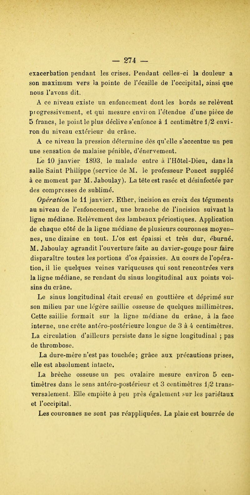 exacerbation pendant les crises. Pendant celles-ci la douleur a son maximum vers la pointe de l'écaillé de l'occipital, ainsi que nous l'avons dit. A ce niveau existe un enfoncement dont les bords se relèvent progressivement, et qui mesure enviion l'étendue d'une pièce de 5 francs, le point le plus déclive s'enfonce à 1 centimètre 1/2 envi- ron du niveau extérieur du crâne. A ce niveau la pression détermine dès qu'elle s'accentue un peu une sensation de malaise pénible, d'énervement. Le 10 janvier 1893, le malade entre à l'Hôtel-Dieu, dans la salle Saint Philippe (service de M. le professeur Poncet suppléé à ce moment par M. Jaboulay). La tête est rasée et désinfectée par des compresses de sublimé. Opération le 11 janvier. Ether, incision en croix des téguments au niveau de l'enfoncement, une branche dê l'incision suivant la ligne médiane. Relèvement des lambeaux périostiques. Application de chaque côté de la ligne médiane de plusieurs couronnes moyen- nes, une dizaine en tout. L'os est épaissi et très dur, éburné. M. Jaboulay agrandit l'ouverture faite au davier-gouge pour faire disparaître toutes les portions d'os épaissies. Au cours de l'opéra- tion, il lie quelques veines variqueuses qui sont rencontrées vers la ligne médiane, se rendant du sinus longitudinal aux points voi- sins du crâne. Le sinus longitudinal était creusé en gouttière et déprimé sur son milieu par une légère saillie osseuse de quelques millimètres. Cette saillie formait sur la ligne médiane du crâne, à la face interne, une crête antéro-postérieure longue de 3 à 4 centimètres. La circulation d'ailleurs persiste dans le signe longitudinal ; pas de thrombose. La dure-mère n'est pas touchée; grâce aux précautions prises, elle est absolument intacte. La brèche osseuse un peu ovalaire mesure environ 5 cen- timètres dans le sens antéro-postérieur et 3 centimètres 1/2 trans- versalement. Elle empiète à peu près également i-nv les pariétaux et roccipital. Les couronnes ne sont pas réappliquées. La plaie est bourrée de