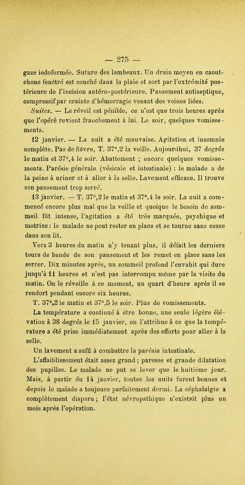 gaze iodoformée. Suture des lambeaux. Un drain moyen en caout- chouc fenêtre est couché dans la plaie et sort par l'extrémité pos- térieure de l'incision antéro-postérieure. Pansement antiseptique, compressif par crainte d'hémorragie venant des veines liées. Suites. — Le réveil est pénible, ce n'est que trois heures après que l'opéré revient franchement à lui. Le soir, quelques vomisse- ments. 12 janvier. — La nuit a été mauvaise. Ag-itation et insomnie complète. Pas de fièvre, T. 37°,2 la veille. Aujourdhui, 37 degrés le matin et 37,4 le soir. Abattement ; encore quelques vomisse- ments. Parésie générale (vésicale et intestinale) : le malade a de la peine à uriner et à aller à la selle. Lavement efficace. Il trouve son pansement trop serré. 13 janvier. — T. 37°,2 le matin et 37°,4 le soir. La nuit a com- mencé encore plus mal que la veille et quoique le besoin de som- meil fût intense, l'agitation a été très marquée, psychique et motrice : le malade ne peut rester en place et se tourne sans cesse dans son lit. Vers 3 heures du matin n'y tenant plus, il défait les derniers tours de bande de son pansement et les remet en place sans les serrer. Dix minutes après, un sommeil profond l'envahit qui dure jusqu'à il heures et n'est pas interrompu même par la visite du matin. On le réveille à ce moment, un quart d'heure après il se rendort pendant encore six heures. T. 37°521e matin et 37»,5 le soir. Plus de vomissements. La température a continué à être bonne, une seule légère élé- vation à 38 degrés le 15 janvier, on l'attribue à ce que la tempé- rature a été prise immédiatement après des efi'orts pour aller à la selle. Un lavement a suffi à combattre la parésie intestinale. L'affaiblissement était assez grand ; paresse et grande dilatation des pupilles. Le malade ne put se lever que le huitième jour. Mais, à partir du 14 janvier, toutes les nuits furent bonnes et depuis le malade a toujours parfaitement dormi. La céphalalgie a complètement disparu ; l'état névropathique n'existait plus un mois après l'opération.