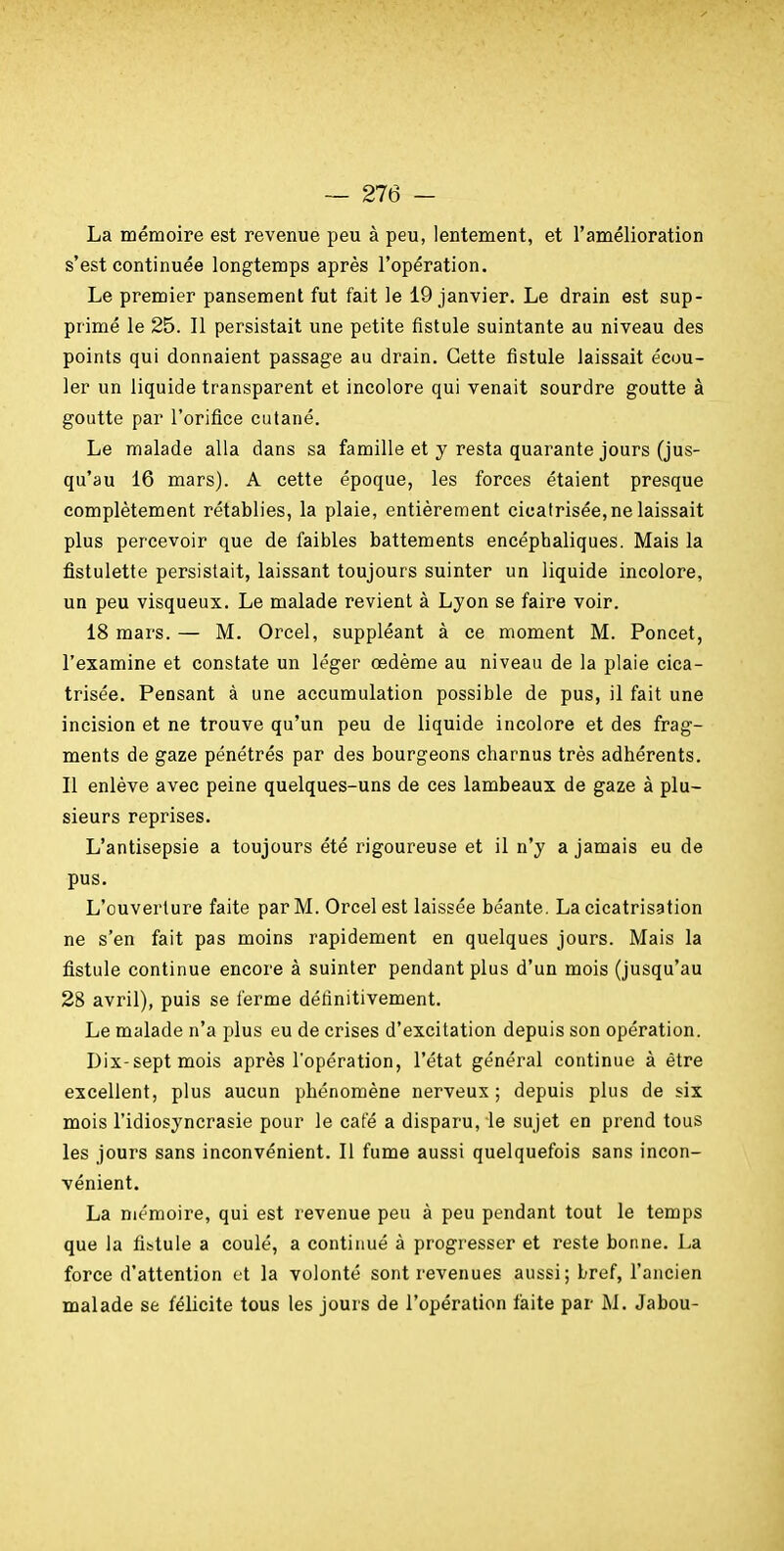 La mémoire est revenue peu à peu, lentement, et l'amélioration s'est continuée longtemps après l'opération. Le premier pansement fut fait le 19 janvier. Le drain est sup- primé le 25. Il persistait une petite fistule suintante au niveau des points qui donnaient passage au drain. Cette fistule laissait écou- ler un liquide transparent et incolore qui venait sourdre goutte à goutte par l'orifice cutané. Le malade alla dans sa famille et y resta quarante jours (jus- qu'au 16 mars). A cette époque, les forces étaient presque complètement rétablies, la plaie, entièrement cicatrisée, ne laissait plus percevoir que de faibles battements encéphaliques. Mais la fistulette persistait, laissant toujours suinter un liquide incolore, un peu visqueux. Le malade revient à Lyon se faire voir. 18 mars. — M. Orcel, suppléant à ce moment M. Poncet, l'examine et constate un léger oedème au niveau de la plaie cica- trisée. Pensant à une accumulation possible de pus, il fait une incision et ne trouve qu'un peu de liquide incolore et des frag- ments de gaze pénétrés par des bourgeons charnus très adhérents. Il enlève avec peine quelques-uns de ces lambeaux de gaze à plu- sieurs reprises. L'antisepsie a toujours été rigoureuse et il n'y a jamais eu de pus. L'ouverture faite par M. Orcel est laissée béante. La cicatrisation ne s'en fait pas moins rapidement en quelques jours. Mais la fistule continue encore à suinter pendant plus d'un mois (jusqu'au 28 avril), puis se ferme définitivement. Le malade n'a plus eu de crises d'excitation depuis son opération. Dix-sept mois après l'opération, l'état général continue à être excellent, plus aucun phénomène nerveux ; depuis plus de six mois l'idiosyncrasie pour le café a disparu, le sujet en prend tous les jours sans inconvénient. Il fume aussi quelquefois sans incon- vénient. La mémoire, qui est revenue peu à peu pendant tout le temps que la fistule a coulé, a continué à progresser et reste bonne. La force d'attention et la volonté sont revenues aussi; bref, l'ancien malade se félicite tous les jours de l'opération laite par M. Jabou-