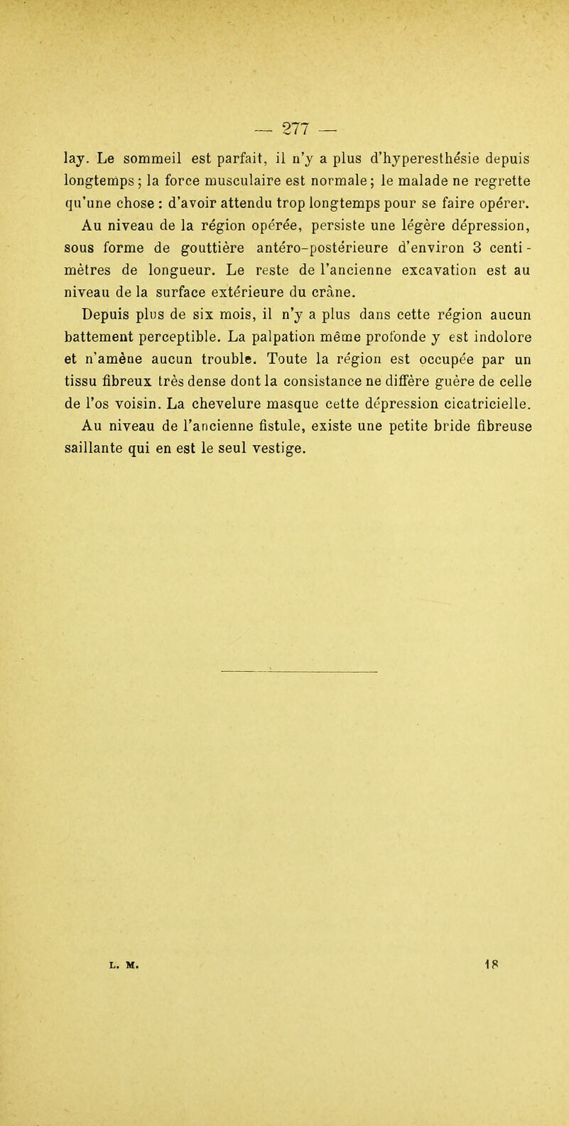 lay. Le sommeil est parfait, il n'y a plus d'hyperesthésie depuis longtemps; la force musculaire est normale; le malade ne regrette qu'une chose : d'avoir attendu trop longtemps pour se faire opérer. Au niveau de la région opérée, persiste une légère dépression, sous forme de gouttière antéro-postérieure d'environ 3 centi- mètres de longueur. Le reste de l'ancienne excavation est au niveau de la surface extérieure du crâne. Depuis plus de six mois, il n'y a plus dans cette région aucun battement perceptible. La palpation même profonde y est indolore et n'amène aucun trouble. Toute la région est occupée par un tissu fibreux très dense dont la consistance ne diffère guère de celle de l'os voisin. La chevelure masque cette dépression cicatricielle. Au niveau de l'ancienne fistule, existe une petite bride fibreuse saillante qui en est le seul vestige. L. M. 18