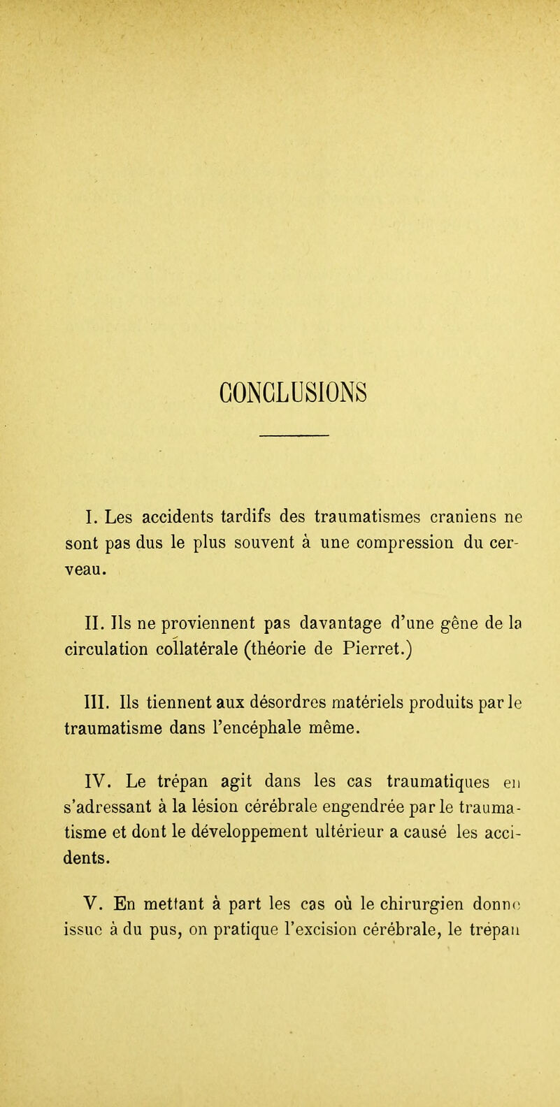 CONCLUSIONS I. Les accidents tardifs des traumatismes crâniens ne sont pas dus le plus souvent à une compression du cer- veau. II. Ils ne proviennent pas davantage d'une gêne de la circulation collatérale (théorie de Pierret.) III. Ils tiennent aux désordres matériels produits parle traumatisme dans l'encéphale même. IV. Le trépan agit dans les cas traumatiques en s'adressant à la lésion cérébrale engendrée parle trauma- tisme et dont le développement ultérieur a causé les acci- dents. V. En mettant à part les cas où le chirurgien donne; issue à du pus, on pratique l'excision cérébrale, le trépan