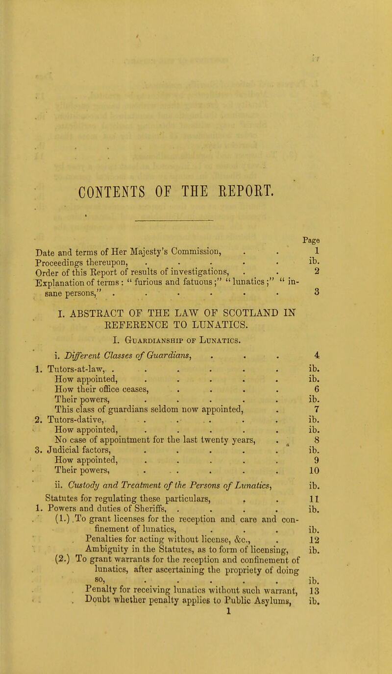 CONTENTS OF THE REPORT. Page Date and terms of Her Majesty's Commission, . . 1 Proceedings thereupon, ..... ib. Order of this Eeport of results of investigations, . . 2 Explanation of terms:  furious and fatuous;  lunatics;  in- sane persons, ...... 3 I. ABSTRACT OF THE LAW OF SCOTLAND IN EEFERENCB TO LUNATICS. 1. Guardianship of Lunatics. i. Different Classes of Guardians, ... 4 1. Tutors-at-law, ...... ib. How appointed, ..... ib. How their office ceases, .... 6 Their powers, ..... ib. This class of guardians seldom now appointed, . 7 2. Tutors-dative, . . . . . . ib. How appointed, ..... ib. No case of appointment for the last twenty years, . ^ 8 3. Judicial factors, ..... ib. How appointed, ..... 9 Their powers, ... . . . 10 ii. Custody and Treatment of the Persons of Lunatics, ib. Statutes for regulating these particulars, , . 11 1. Powers and duties of Sheriffs, . . . . ib. (1.) .To grant licenses for the reception and care and con- finement of lunatics, • . . ib. Penalties for acting without license, &c., . 12 Ambiguity in the Statutes, as to form of licensing, ib. (2.) To grant warrants for the reception and confinement of lunatics, after ascertaining the propriety of doing so, . . . . . ib. Penalty for receiving lunatics without such warrant, 13 . Doubt whether penalty applies to Public Asylums, ib,