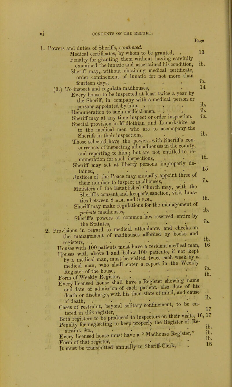 Page 1. Powers and duties of Sberiffs, continued. Medical certificates, by wbom to be granted, . 13 Penalty for granting tbem witbont baving carefully examined tbe lunatic and ascertained bis condition, ib. Sberiif may,, witbout obtaining medical certificate, order confinement of lunatic for not more than fourteen days, .... ib. (3.) To inspect and regulate madhouses, . . 14. Every bouse to be inspected at least twice a year by tbe Sheriff, in company with a medical person or persons appointed by him, . . • jb. Eemuneration to such medical men, . _ . _ ib. Sheriff may at any time inspect or order inspection, ib. Special provision in Midlothian and Lanarkshire as to the medical men who are to accompany the Sheriffs in their inspections, • _ • ib. Those selected have the power, with Sheriffs con- currence, of inspecting all madhouses in the county, and reporting to him ; but are not entitled to re- muneration for such inspections, . . it- Sheriff may set at liberty persons improperly de- tained, . . • ' . i' r Justices of the Peace may annually appomt three ot their number to inspect madhouses, . ib. Ministers of the Established Church may, with tbe Sheriff's consent and keeper's sanction, visit luna- tics between 8 a.m. aud 8 p.m., . . ib. Sheriff may make regulations for tbe management ot private madhouses, • • ' , Sheriff's powers at common law reserved entire by the Statutes, . • ' , *, 2 Provisions in regard to medical attendants, and checks on tbe management of madhouses afforded by books and Houfes wTt'h 100 patients must have a resident medical man, 16 Houses with above 1 and below 100 patients, if not kept by a medical man, must be visited twice each week by a medical man, who shall enter a report m the Weekly Eegister of the bouse, ' ' ' ' ib' Form of Weekly Eegister, . • • • Every licensed bouse shall have a Eegister showing name and date of admission of each patient, also date ot his death or discbarge, with his then state of mmd, and cause ^ of (iG<itll • * * * ^ Cases of restraint, beyond solitary confinement, to be en- tered in this register, . • V • • i c 17 Both registers to be produced to inspectors on their visits, 16, 17 Penalty for neglecting to keep properly the Eegister of Ee- straint, (fee, • • „ * -t'n jv,' Every licensed house must have a  Madhouse Eegister, jb. Form of that register, • ' .a'r^^'^ ' 18 It must be transmitted annually to Sherift-Uerk,