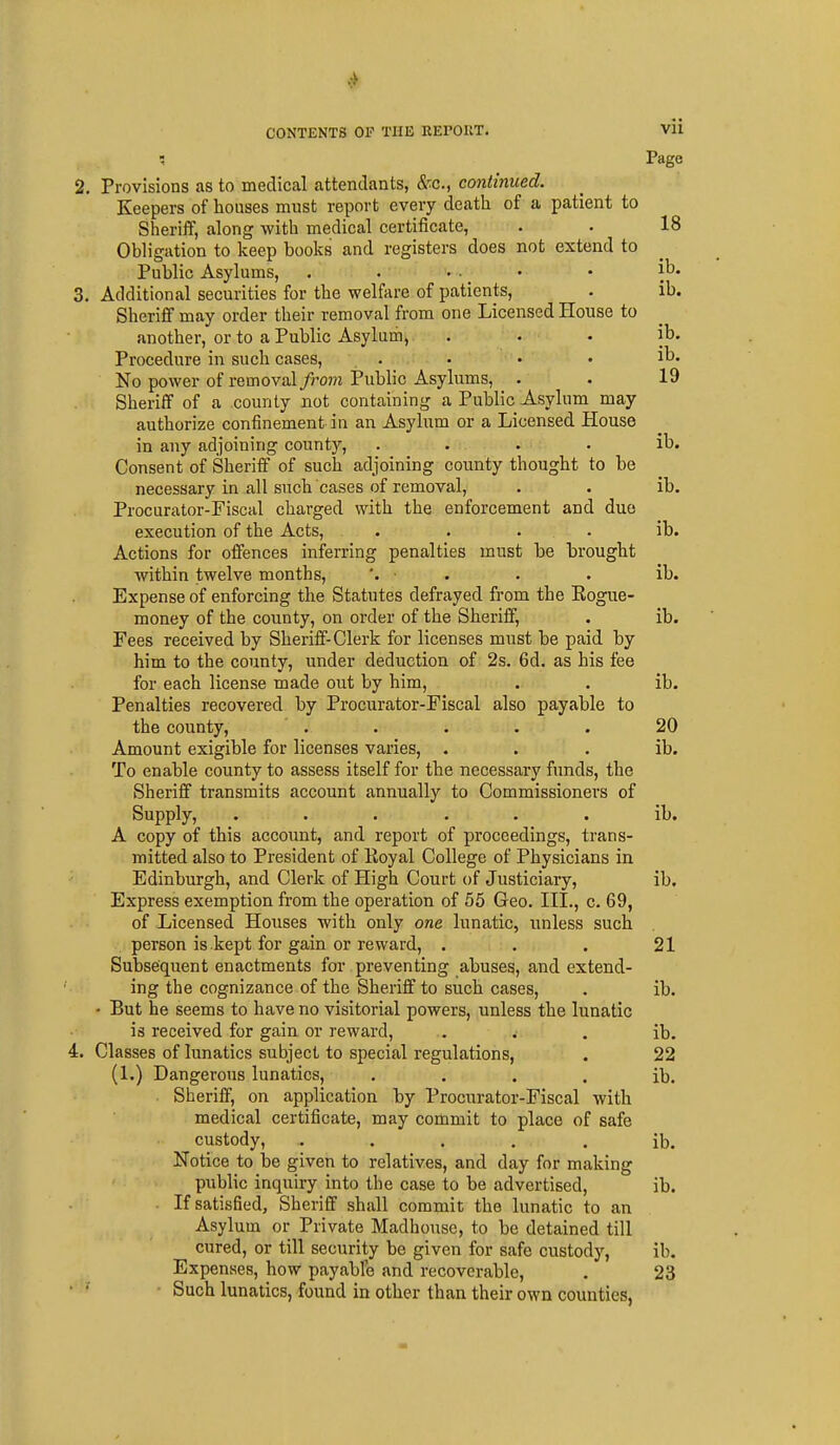 Page , Provisions as to medical attendants, Sr.c, continued. Keepers of houses must report every death of a patient to Sheriff, along with medical certificate, . . 18 Obligation to keep books and registers does not extend to Public Asylums, . . • •. ' * 'l^* Additional securities for the welfare of patients, . ib. Sheriff may order their removal from one Licensed House to another, or to a Public Asylum, . • • ib. Procedure in such cases, . • • • lb. No power of removal from Public Asylums, . . 19 Sheriff of a county not containing a Public Asylum may authorize confinement in an Asylum or a Licensed House in any adjoining county, . . . . ib. Consent of Sheriff of such adjoining county thought to be necessary in all such cases of removal, . . ib. Procurator-Fiscal charged with the enforcement and due execution of the Acts, . . . . ib. Actions for offences inferring penalties must be brought within twelve months, '. ■ . . . ib. Expense of enforcing the Statutes defrayed from the Rogue- money of the county, on order of the Sheriff, . ib. Fees received by Sheriff-Clerk for licenses must be paid by him to the county, under deduction of 2s. 6d. as his fee for each license made out by him, . . ib. Penalties recovered by Procurator-Fiscal also payable to the county, . . . • . 20 Amount exigible for licenses varies, . . . ib. To enable county to assess itself for the necessary funds, the Sheriff transmits account annually to Commissioners of Supply, ...... ib. A copy of this account, and report of proceedings, trans- mitted also to President of Royal College of Physicians in Edinburgh, and Clerk of High Court of Justiciary, ib. Express exemption from the operation of 55 Geo. III., c. 69, of Licensed Houses with only one lunatic, unless such person is kept for gain or reward, . . . 21 Subsequent enactments for preventing abuses, and extend- ing the cognizance of the Sheriff to such cases, . ib. - But he seems to have no visitorial powers, unless the lunatic is received for gain, or reward, .. . . ib. Classes of lunatics subject to special regulations, . 22 (1.) Dangerous lunatics, . . . . ib. Sheriff, on application by Procurator-Fiscal with medical certificate, may commit to place of safe custody, ..... ib. Notice to be given to relatives, and day for making public inquiry into the case to be advertised, ib. If satisfied. Sheriff shall commit the lunatic to an Asylum or Private Madhouse, to be detained till cured, or till security be given for safe custody, ib. Expenses, how payabfc and recoverable, . 23 Such lunatics, found in other than their own counties,