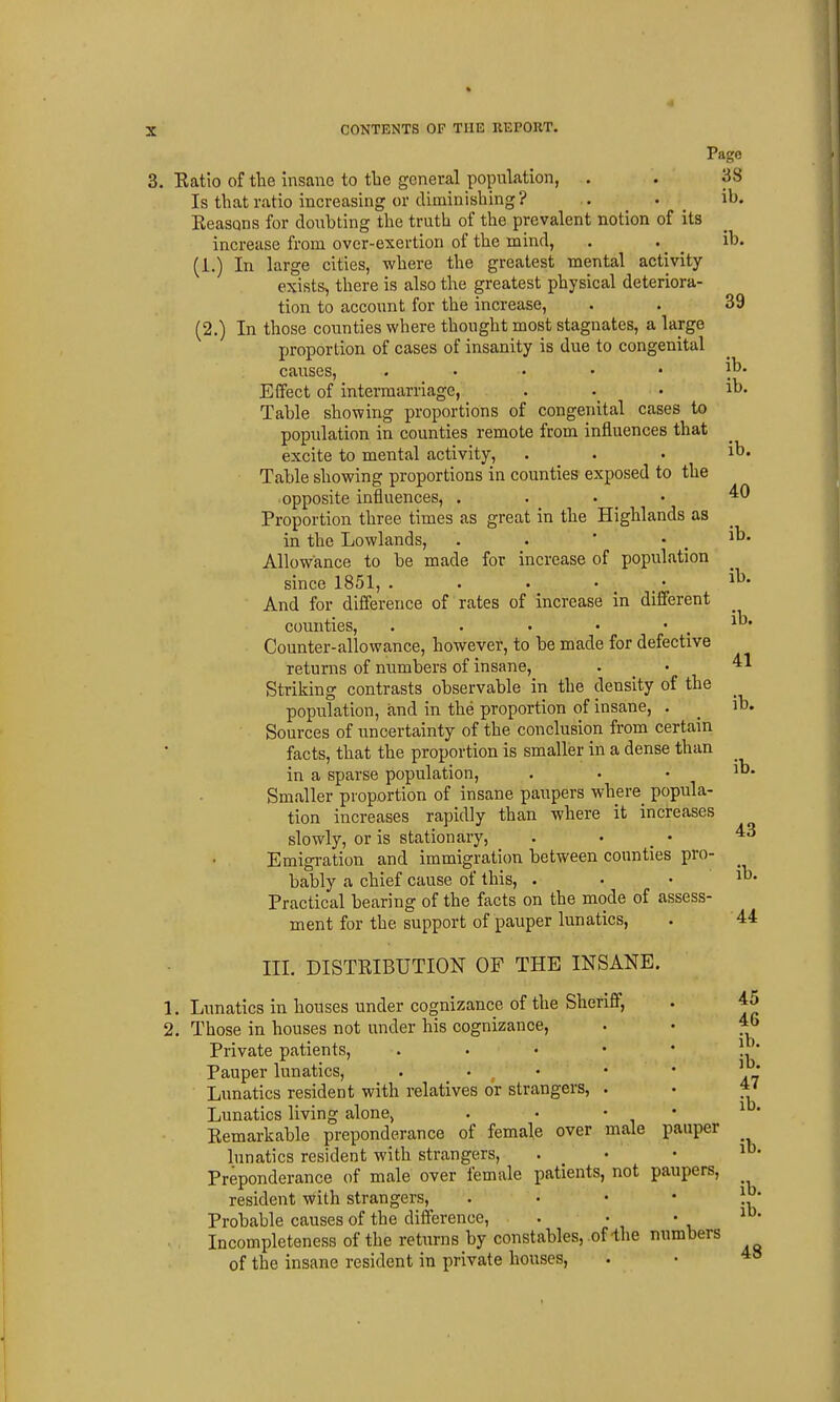 Page ;. Eatio of the insane to tlie general population, . . 38 Is that ratio increasing or diminishing? . . _ ib. Eeasons for doubting the truth of the prevalent notion of its increase from over-exertion of the mind, . . ^ ib. (1.) In large cities, where the greatest mental activity exists, there is also the greatest physical deteriora- tion to account for the increase, . . 39 (2.) In those counties where thought most stagnates, a largo proportion of cases of insanity is due to congenital causes, . . . . • ib. Effect of intermarriage, . . . ib. Table showing proportions of congenital cases to population in counties remote from influences that excite to mental activity, . . . ib. Table showing proportions in counties exposed to the opposite influences, . . . • ^0 Proportion three times as great in the Highlands as in the Lowlands, . . * * . Allowance to be made for increase of population since 1851, i^- And for difference of rates of increase in different counties, . • • • . ib. Counter-allowance, however, to be made for defective returns of numbers of insane, . - '^^ Striking contrasts observable in the density of the population, and in the proportion of insane, . _ ib. Sources of uncertainty of the conclusion from certain facts, that the proportion is smaller in a dense than in a sparse population, . . • Smaller proportion of insane paupers where popula- tion increases rapidly than where it increases slowly, or is stationary, . > - Emigration and immigration between counties pro- bably a chief cause of this, . . • ib. Practical bearing of the facts on the mode of assess- ment for the support of pauper lunatics, . 44 III. DISTEIBUTION OF THE INSANE. 1. Lunatics in houses under cognizance of the Sheriff, . 45 2. Those in houses not under his cognizance, . • 4b Private patients, . • • • • !. Pauper lunatics, . • . • • • ^ ' Lunatics resident with relatives or strangers, . • f * Lunatics living alone, . • • • ^ ' Eemarkable preponderance of female over male pauper lunatics resident with strangers, . . . lo- Preponderance of male over female patients, not paupers, resident with strangers, . • • • Probable causes of the difference, . • • Incompleteness of the returns by constables, of-the numbers of the insane resident in private houses, 48