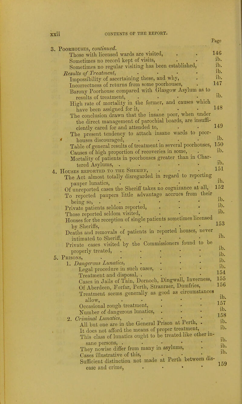 Page 3. PooRHOUSES, continued. Those with licensed wards are visited, . . 146 Sometimes no record kept of visits, . . it- Sometimes no regular visiting has been established, ib. Results of Treatment^ ' ' * ' Impossibility of ascertaining these, and why, . ib. Incorrectness of returns from some poorhouses, . 147 Barony Poorhouse compared with Glasgow Asylum as to results of treatment, . . • . ib. High rate of mortality in the former, and causes which have been assigned for it, . . • 148 The conclusion drawn that the insane poor, when_ under the direct management of parochial boards, are insuffi- ciently cared for and attended to, . • 149 The present tendency to attach insane wards to poor- ' houses discouraged, .... ib- Table of general results of treatment in several poorhouses, 1 oO Causes of high proportion of recoveries in some, _ . ib. Mortality of patients in poorhouses greater than in Char- tered Asylums, . . • • ' t ci' 4. Houses reported to the Sheriff, . • .151 The Act almost totally disregarded in regard to reportuig pauper lunatics, . . • • ' n i-'^ Of unreported cases the Sheriff takes no cognizance at all,_ loi To reported paupers little advantage accrues from their _ being so, . • • • • • 1^' Private patients seldom reported, * ' ' -h Those reported seldom visited, . • • , Houses for the reception of single patients sometimes licensed by Sheriffs, . • • .153 Deaths and removals of patients in reported houses, never intimated to Sheriff, • • ' ^ ' ^ Private cases visited by the Commissioners found to be properly treated,   * * * Jb' 5. Prisons, . • • • * .,* 1. Dangerous Lunatics, . • • . •  Legal proced are in such cases, . • • Treatment and disposal, . • • • Cases in Jails of Tain, Dornoch, Dingwall, Inverness, 15o Of Aberdeen, Forfar, Perth, Stranraer, Dumfries, l&b Treatment seems generally as good as circumstances allow, . . • • ' \' Occasional rough treatment, . • • -^y ' Number of dangerous lunatics, . • • 2. Criminal Lunatics, . • '^^ .\ ' All but one are in the General Prison at i erth, . lo. It does not afford the means of proper treatment, _ ib. This class of lunatics ought to be treated like other m- sane persons, . • • • • ., * They nowise differ from many in asylums, • j^- Cases illustrative of this, . • • Sufficient distinction not made at Perth between dis- ease and crime, . • • •