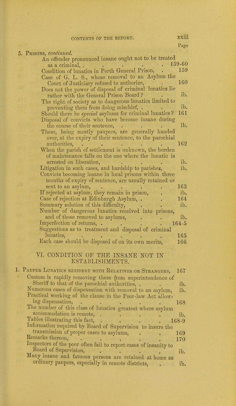 Page 5. Prisons, continued. An offender pronounced insane onglit not to be treated as a criminal, . . . • • 159-60 Condition of lunatics in Perth General Prison, . 159 Case of G. L. S., whose removal to an Asylum the Court of Justiciary refused to authorize, . IGO Does not the power of disposal of criminal lunatics lie rather with the General Prison Board ? . ib. The right of society as to dangerous lunatics limited to preventing them from doing mischief, . . ib. Should there be special asylums for criminal lunatics ? 161 Disposal of convicts who have become insane daring the course of their sentence, , . . ib. These, being mostly paupers, are generally handed over, at the expiry of their sentence, to the parochial authorities, ..... 162 When the parish of settlement is unknown, the burden of maintenance falls on the one where the lunatic is arrested on liberation, . . . ib. Litigation in such cases, and hardship to parishes, ib. Convicts becoming insane in local prisons within three months of expiry of sentence, are usually retained or sent to an asylum, .... 163 If rejected at asylum, they remain in prison, . ib. Case of rejection at Edinburgh Asylum, . . 164 Summary solution of this difSculty, . . ib. Number of dangerous lunatics received into prisons, and of those removed to asylums, . . ib. Imperfection of returns, .... 164-5 Suggestions as to treatment and disposal of criminal lunatics, . . . , .165 Each case should be disposed of on its own merits, 166 VI. CONDITION OF THE INSANE NOT IN ESTABLISHMENTS. I. Pauper Lunatics resident with Eelatives or Strangers, 167 Custom is rapidly removing these from superintendence of Sheriff to that of the parochial authorities, . . ib. Numerous cases of dispensation with removal to an asylum, ib. Practical working of the clause in the Poor-law Act allow- ing dispensation, ..... 108 The number of this class of lunatics greatest where asylum accommodation is remote, . . . . ib. Tables illustrating this fact, .... 168-9 Information required by Board of Supervision to insure the transmission of proper cases to asylums, . . 169 Remarks thereon, . .  . , . 170 Inspectors of the poor often fail to report cases of insanity to Board of Supervision, . . . . ib. Many insane and fatuous persons are retained at home as ordinary paupers, especially in remote districts, . ib.