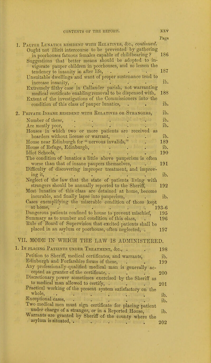 Page 1. Paupek Lunatics resident with Relatives, &c., continued. Ought not illicit intercourse to be prevented by gathering in poorhouses fatuous females capable of childbearing ? 186 Suggestions that better means should be adopted to in- vigorate pauper children in poorhouses, and so lessen the tendency to insanity in after life, . . . 187 Unsuitable dwellings and want of proper sustenance tend to increase insanity, ..... ib. Extremely filthy case in Callander parish, not warranting medical certificate enabling removal to be dispensed with, 188 Extent of the investigations of the Commissioners into the condition of this class of pauper lunatics, . . ib. 2. Private Insane resident with Eeeatives or Strangers, ib. Number of these, . ■ . . . . ib. Are mostly poor, . . . . . ib. Houses in which two or more patients arc received as boarders without license or warrant, . . ib. House near Edinburgh for  nervous invalids, . 189 House of Refuge, Edinburgh, . . . ib. Idiot Schools, . . . . . 190 The condition of lunatics a little above pauperism is often worse than that of insane paupers themselves, . 191 Difficulty of discovering improper treatment, and improv- ing it, . . . . . . ib. Neglect of the law that the state of patients living with strangers should be annually reported to the Sheriff, 192 Most lunatics of this class are detained at home, become incurable, and finally lapse into pauperism, . ib. Cases exemplifying the miserable condition of those kept - at home, . . . . . . 193-6 Dangerous patients confined to house to prevent mischief, 195 Summary as to niunber and condition of this class, . 196 Rule of Board of Supervision that excited patients shall be placed in an asylum or poorhouse, often neglected, . 197 VII. MODE IN WHICH THE LAW IS ADMINISTERED. 1. In placing Patients under Treatment, &c., . . 198 Petition to Sheriff, medical certificates, and warrants, ib. Edinburgh and Forfarshire forms of these, . . 199 Any professicmally-qualified medical man is generally ac- cepted as granter of the certificate, . . . 200 Discretionary power sometimes exercised by the Sheriff as to medical man allowed to certify, . . . 201 Practical working of the present system satisfactory on the Exceptional cases, • • . . . ib. Two medical men must sign certificate for placing patient under charge of a stranger, or in a Reported House, ib. Warrants are granted by Sheriff of the county where the asylum is situated,.. . , . . 202