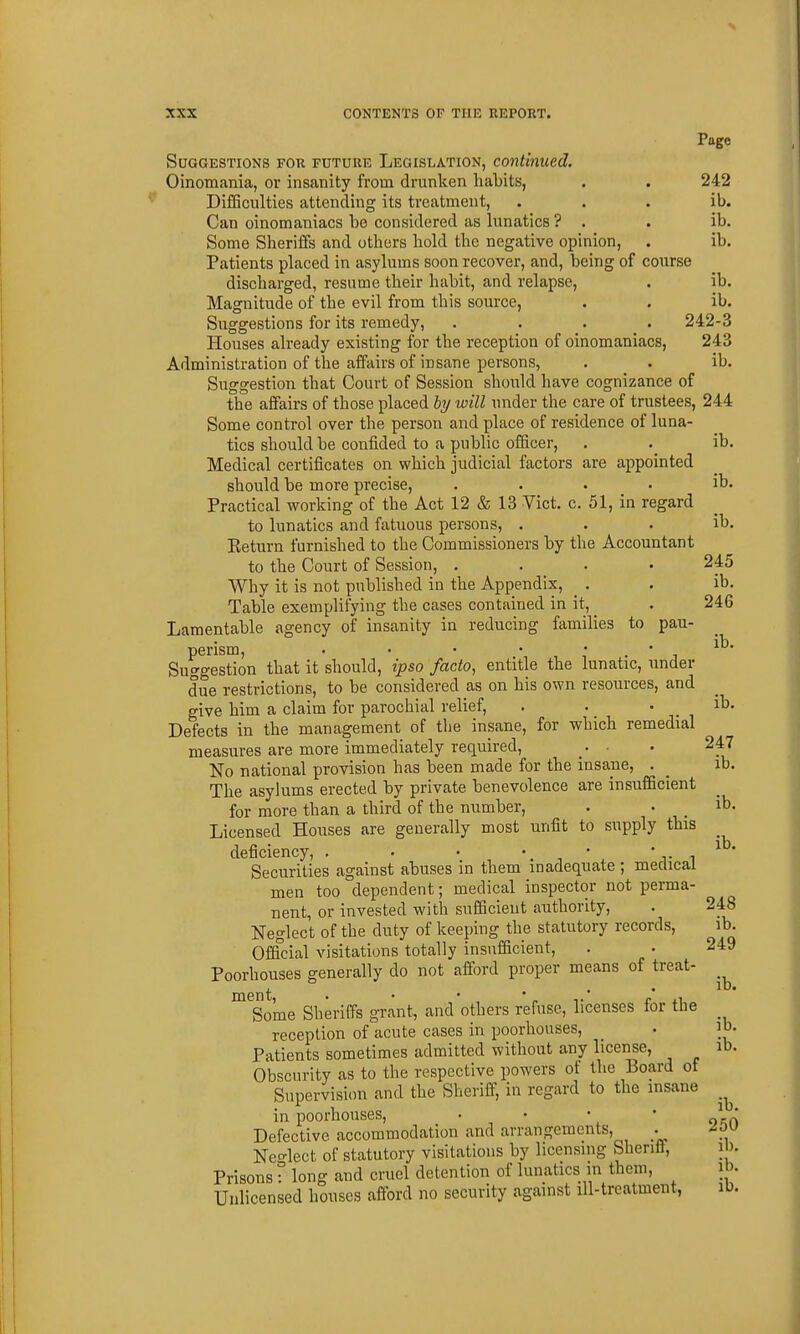 Page Suggestions for future Legislation, continued. Oinomania, or insanity from drunken haLits, . . 242 DifiSculties attending its treatment, . . . ib. Can oinomaniacs be considered as lunatics ? . . ib. Some Sheriffs and others liold the negative opinion, . ib. Patients placed in asylums soon recover, and, being of course discharged, resume their habit, and relapse, . ib. Magnitude of the evil from this source, . . ib. Suggestions for its remedy, . . . _ . 242-3 Houses already existing for the reception of oinomaniacs, 243 Administration of the affairs of insane persons, . . ib. Suggestion that Court of Session should have cognizance of the affairs of those placed by will under the care of trustees, 244 Some control over the person and place of residence of luna- tics should be confided to a public officer, . . ib. Medical certificates on which judicial factors are appointed should be more precise, . . . . ib. Practical working of the Act 12 & 13 Vict. c. 51, in regard to lunatics and fatuous persons, . . . ib. Eeturn furnished to the Commissioners by the Accountant to the Court of Session, .... 245 Why it is not published in the Appendix, _ . . ib. Table exemplifying the cases contained in it, ^ . 246 Lamentable agency of insanity in reducing families to pau- perism, . • • • • * i Suggestion that it should, ipso facto, entitle the lunatic, under due restrictions, to be considered as on his own resources, and give him a claim for parochial relief, . . ' ^ Defects in the management of the insane, for which remedial measures are more immediately required, . • . 247 No national provision has been made for the insane, . _ ib. The asylums erected by private benevolence are insufficient for more than a third of the number, . . _ ib. Licensed Houses are generally most unfit to supply this deficiency, , . ^ ' r i ^ ' Securities against abuses m them inadequate ; medical men too dependent; medical inspector not perma- nent, or invested with sufficient authority, . 248 Neglect of the duty of keeping the statutory records, ib. Offfcial visitations totally insufficient, . • 249 Poorhouses generally do not afford proper means of treat- nt • • • 1 D» Some Sheriffs grant, and others refuse, licenses for the reception of acute cases in poorhouses, . ]0. Patients sometimes admitted without any license, ib. Obscurity as to the respective powers of the Board of Supervision and the Shei'iff, in regard to the insane in poorhouses, • • • • * Defective accommodation and arrangements, -^o Neglect of statutory visitations by licensing Shenft, i )• Prisons: long and cruel detention of lunatics in them, ih. Unlicensed houses afford no security against ill-treatment, ib.