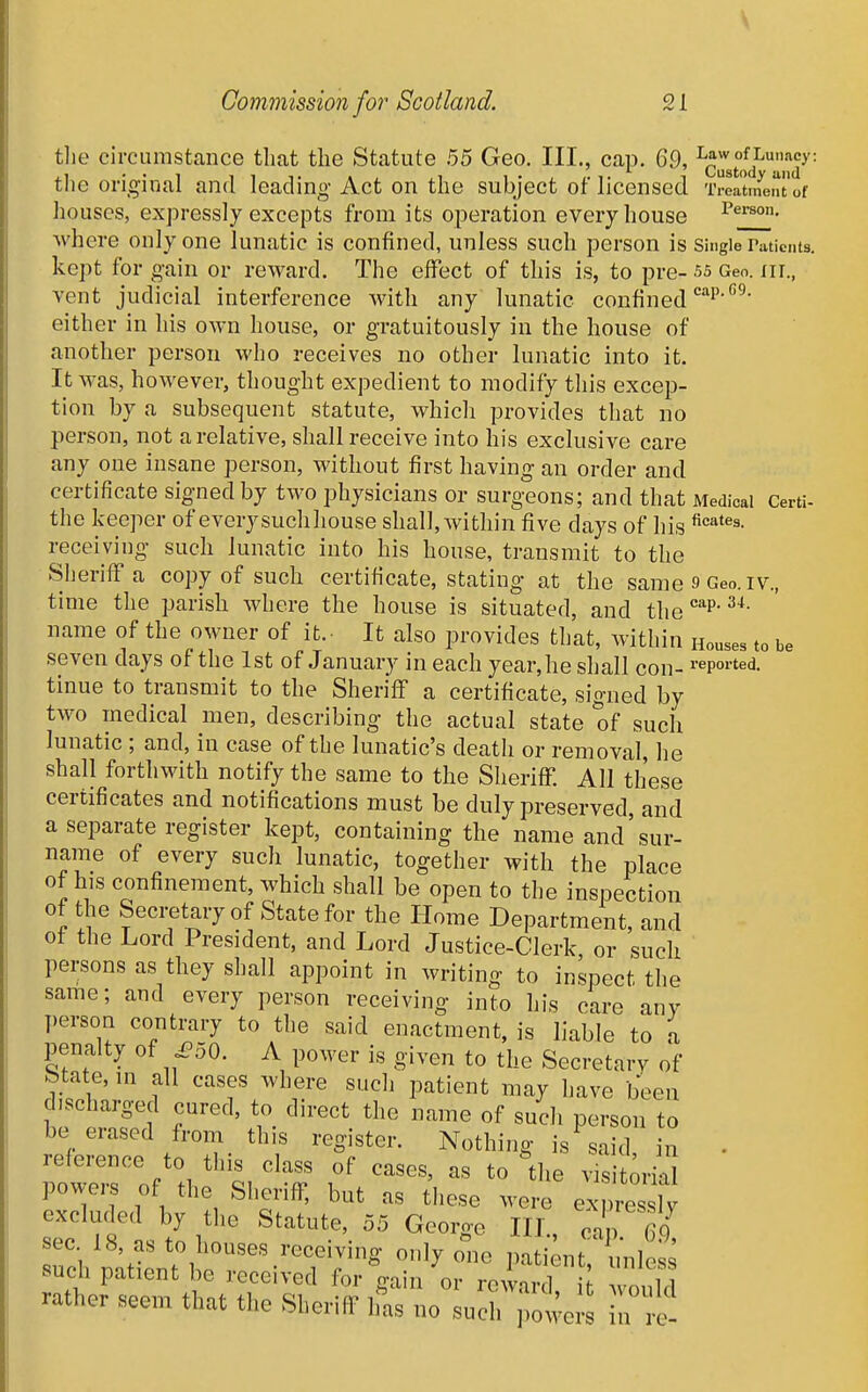 Commission for Scotland. 21 the circumstance that the Statute 55 Geo. Ill,, cap. 69, ^ciTstoT'^'iT' the original and leading Act on the subject of licensed 'iwinent'of houses, expressly excepts from its operation every house where only one lunatic is confined, unless such person is Single raticnts. kept for gain or reward. The effect of this is, to pre- 55 Geo. nr., vent judicial interference with any lunatic confined either in his own house, or gratuitously in the house of another person who receives no other lunatic into it. It was, however, thought expedient to modify this excep- tion by a subsequent statute, which provides that no person, not a relative, shall receive into his exclusive care any one insane person, without first having an order and certificate signed by two physicians or surgeons; and that Medical Certi- the keeper of every suchliouse shall,Avithin five days of his receiving such lunatic into his house, transmit to the Sheriff a copy of such certificate, stating at the same 9 Geo. iv., time the parish where the house is situated, and the*'P'^*- name of the owner of it.- It also provides that, within Houses to be seven days of the 1st of January in each year,he shall con- I'epoi-ted. tinue to transmit to the Sheriff a certificate, signed by two medical men, describing the actual state of such lunatic ; and, in ease of the lunatic's death or removal, he shall forthwith notify the same to the Sheriff. All these certificates and notifications must be duly preserved, and a separate register kept, containing the name and'sur- name of every such lunatic, together with the place of his confinement, which shall be open to the inspection of the Secretary of State for the Home Department, and ot the Lord President, and Lord Justice-Clerk, or such persons as they shall appoint in writing to inspect the same; and every person receiving into his care any ])ersori contrary to the said enactment, is liable to a penalty of ^50. A power is given to the Secretary of State, ni all cases where such patient may have been discharged cured, to direct the name of such person to be erased from this register. Nothing is said in - poweis of the Sheriff, but as tliese were expressly excluded by the Statute, 55 George IIL, can Tq sec 18, as to houses receiving only oi.e pati^it unless such patient be received for Vin or rewar d h would rather seem that the Sheriff ifas no such we n re