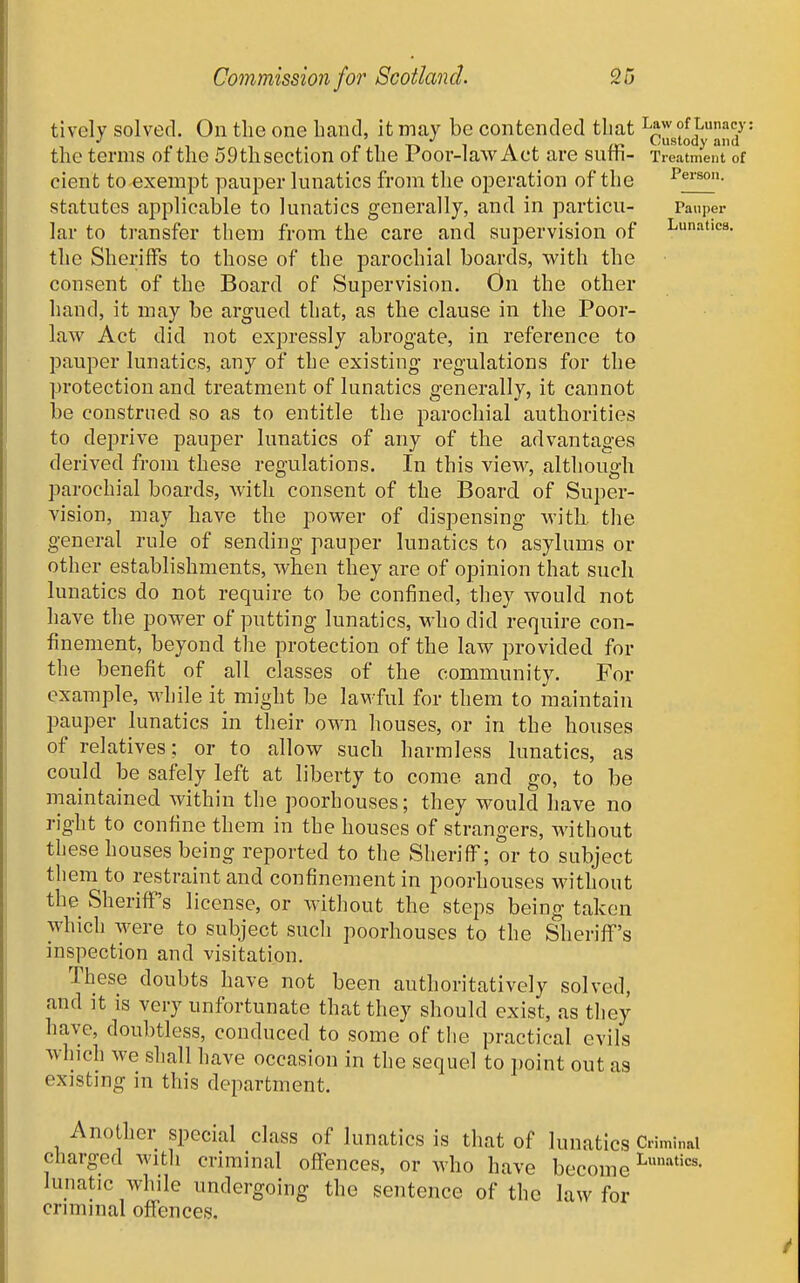 tively solved. On the one band, it may be contended that Law of Lunacy 1 fi f i-r» iA 1X1 ustody and the terms or the 59thsection or the roor-law Act are surh- Treatment of cient to exempt pauper lunatics from the operation of the Person, statutes applicable to lunatics generally, and in particu- Pauper lar to transfer them from the care and supervision of lunatics, the Sheriffs to those of the parochial boards, with the consent of the Board of Supervision. On the other hand, it may be argued that, as the clause in the Poor- law Act did not expressly abrogate, in reference to pauper lunatics, any of the existing regulations for the protection and treatment of lunatics generally, it cannot be construed so as to entitle the parochial authorities to deprive pauper lunatics of any of the advantages derived from these regulations. In this view, although parochial boards, with consent of the Board of Super- vision, may have the power of dispensing with, the general rule of sending pauper lunatics to asylums or other establishments, when they are of opinion that such lunatics do not require to be confined, they would not have the power of putting lunatics, who did require con- finement, beyond the protection of the law provided for the benefit of all classes of the community. For example, while it might be lawful for them to maintain pauper lunatics in their own houses, or in the houses of relatives; or to allow such harmless lunatics, as could be safely left at liberty to come and go, to be maintained within the poorhouses; they would have no right to confine them in the houses of strangers, without these houses being reported to the Sheriff; or to subject them to restraint and confinement in poorhouses without the Sheriff's license, or without the steps being taken which were to subject such poorhouses to the Sheriff's inspection and visitation. These doubts have not been authoritatively solved, and it is very unfortunate that they should exist, as they have, doubtless, conduced to some of the practical evils which we shall have occasion in the sequel to point out as existing in this department. Another special class of lunatics is that of lunatics Criminal charged with criminal offences, or who have become L^''-'^^'^^- lunatic while undergoing the sentence of the law for criminal offences.