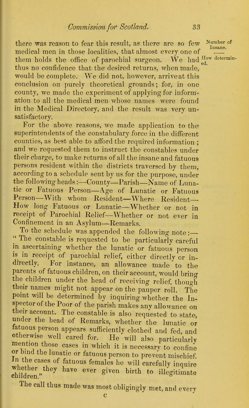 there was reason to fear this result, as there are so few ^j™''^'' °^ medical men in those localities, that almost every one of ——' them holds the office of parochial surgeon. We had^J''i'^'^'™'*- thus no confidence that the desired returns, when made, would be complete. We did not, however, arriveat this conclusion on purely theoretical grounds; for, in one county, we made the experiment of applying for inform- ation to all the medical men whose names were found in the Medical Directory, and the result was very un- satisfactory. For the above reasons, we made application to the superintendents of the constabulary force in the different counties, as best able to afford the required information ; and we requested them to instruct the constables under their charge, to make returns of all the insane and fatuous- persons resident within the districts traversed by them, according to a schedule sent by us for the purpose, under the following heads:—County—Parish—Name of Luna- tic or Fatuous Person—Age of Lunatic or Fatuous Person—With whom Resident—Where Resident— How long Fatuous or Lunatic—Whether or not in receipt of Parochial Relief—Whether or not ever in Confinement in an Asylum—Remarks. To the schedule was appended the following note: The constable is requested to be particularly careful in ascertaining whether the lunatic or fatuous person is in receipt of parochial relief, either directly or in- directly. For instance^ an allowance made to the parents of fatuous children, on their account, would bring the children under the head of receiving relief, though their names might not appear od the pauper roll. The pomt will be determined by inquiring whether the In- spector of the Poor of the parish makes any allowance on their account. The constable is also requested to state, under the head of Remarks, whether the lunatic or fatuous person appears sufficiently clothed and fed, and otherwise well cared for. He will also particularly mention those cases in which it is necessary to confine or bind the lunatic or fatuous person to prevent mischief. Jn the cases of fatuous females he will carefully inquire d!i]1?e'n ^^ ^^^''^ ^''^^ illegitimate The call thus made was most obligingly met, and every c