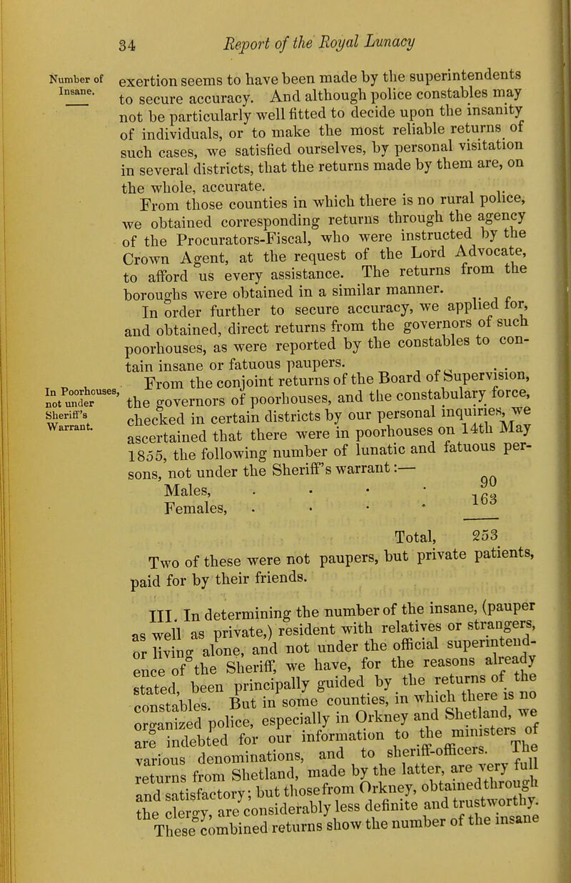 Number of exertion seems to have been made by the superintendents to secure accuracy. And although police constables may not be particularly well fitted to decide upon the insanity of individuals, or to make the most reliable returns of such cases, we satisfied ourselves, by personal visitation in several districts, that the returns made by them are, on the whole, accurate. From those counties in which there is no rural police, we obtained corresponding returns through the agency of the Procurators-Fiscal, who were instructed by the Crown Agent, at the request of the Lord Advocate, to afford us every assistance. The returns from the boroughs were obtained in a similar manner. In order further to secure accuracy, we applied tor, and obtained, direct returns from the governors of such poorhouses, as were reported by the constables to con- tain insane or fatuous paupers. „ , From the conjoint returns of the Board of Supervision, i^Sr' the governors of poorhouses, and the constabulary force ^i^^-^'^'l checked in certain districts by our personal inquiries we ascertained that there were in poorhouses on 14th May 1855, the following number of lunatic and fatuous per- sons, not under the Sheriff's warrant:— Males, . • • * ifis Females, . • • Total, 253 Two of these were not paupers, but private patients, paid for by their friends. ITT In determining the number of the insane, (pauper as well as private,) resident with relatives or strangers, or Hvin. alone, and not under the official superintend- ence of°the Sheriff, we have, for the reasons already stated been principally guided by the returns of the constables. But in'some counties, in -b-h tliere is no oro-anized police, especially m Orkney and Shet and, we : f Sbt'ed fo; o'ur information to the —rs^^ various denominations, and to sheriff-officers. ihe returns from Shetland, made by the latter, are very fu Tnd satisSoiy; butthosefrom Orkney, obtamedthrough ?he cL ly, ar^^^^^^ less definite and trustworUiy These combined returns show the number of the insane