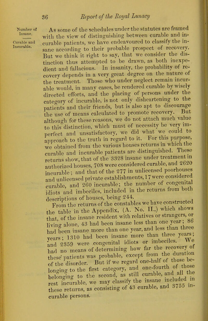 Number of Insane. Curable and Incurable. As some of the schedules under the statutes are framed with the view of distinguishing between curable and in- curable patients, we have endeavoured to classify the in- sane according to their probable prospect of recovery. But we think it right to say, that we consider the dis- tinction thus attempted to be drawn, as both inexpe- dient and fallacious. In insanity, the probability of re- covery depends in a very great degree on the nature of the treatment. Those who under neglect remain incur- able would, in many cases, be rendered curable by wisely directed efforts, and the placing of persons under the category of incurable, is not only disheartenmg to the patients and their friends, but is also apt to discourage the use of means calculated to promote recovery. But although for these reasons, we do not attach much value to this distinction, which must of necessity be very im- perfect and unsatisfactory, we did what we could to approach to the truth in regard to it. For this P^rpof' we obtained from the various houses returns m which the curable and incurable patients are distinguished. These returns show, that of the 3328 insane ^er treatment in authorized houses, 708 were considered curable, and 2b20 incurable; and that of the 277 in unlicensed poorhouses and unlicensed private establishments, 17 were considered curable, and 260 incurable; the number of congenital idiots and imbeciles, included in the returns from both descriptions of houses, being 244. ^ ,a From the returns of the constables we have constructed the table in the Appendix, (A. No. II.,) which shows that of the insane resident with relatives or strangers, or livin'ff alone, 43 had been insane less than one year; 8b had been insane more than one year, and less than three years- 1310 had been insane more than three years, nnd 2359 were congenital idiots or imbeciles. We had no means of determining how far the recovery of these patients was probable, except ^-^J-^^^ of the disorder. But if we regard one-half of those be longing to the first category, and onef^^^^/. ^ belonging to the second, as still curable, and all the re t Tncurable, we may classify the insane -eUided in these returns, as consisting of 43 curable, and 3/5d m- curable persons.