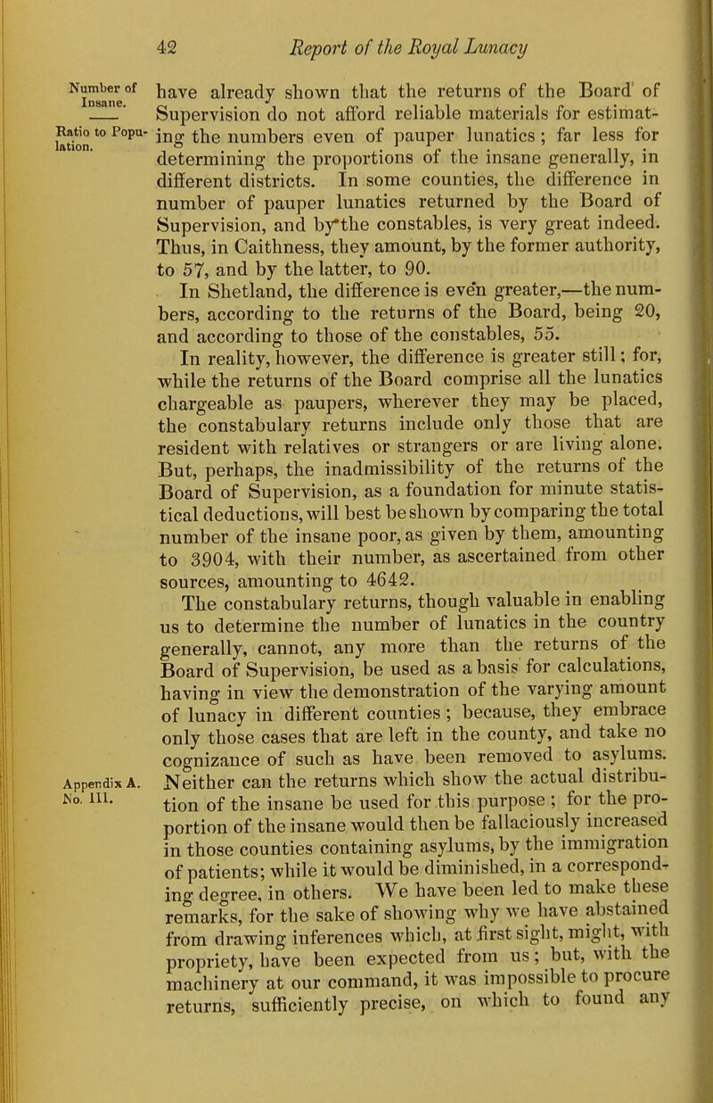 Number of ^^VG already shown that the returns of the Board' of ' Supervision do not afford reliable materials for estimat- Ratio to Popu- jjjc^ numbers even of pauper lunatics ; far less for lation. , o _ J 1 n . determmmg the proportions or the msane generally, m different districts. In some counties, the difference in number of pauper lunatics returned by the Board of Supervision, and bythe constables, is very great indeed. Thus, in Caithness, they amount, by the former authority, to 57, and by the latter, to 90. . In Shetland, the difference is even greater,—the num- bers, according to the returns of the Board, being 20, and according to those of the constables, 55. In reality, however, the difference is greater still; for, while the returns of the Board comprise all the lunatics chargeable as paupers, wherever they may be placed, the constabulary returns include only those that are resident with relatives or strangers or are living alone. But, perhaps, the inadmissibility of the returns of the Board of Supervision, as a foundation for minute statis- tical deductions, will best be shown by comparing the total number of the insane poor, as given by them, amounting to 3904, with their number, as ascertained from other sources, amounting to 4642. The constabulary returns, though valuable in enabling us to determine the number of lunatics in the country generally, cannot, any more than the returns of the Board of Supervision, be used as a basis for calculations, having in view the demonstration of the varying amount of lunacy in different counties; because, they embrace only those cases that are left in the county, and take no cognizance of such as have been removed to asylums. Apperdix A. Neither can the returns which show the actual distribu- tion of the insane be used for this purpose ; for the pro- portion of the insane would then be fallaciously increased in those counties containing asylums, by the immigration of patients; while it would be diminished, in a corresponds ing degree, in others. We have been led to make these remarks, for the sake of showing why we have abstained from drawing inferences which, at first sight, miglit, with propriety, have been expected from us; but, with the machinery at our command, it was impossible to procure returns, sufficiently precise, on which to found any