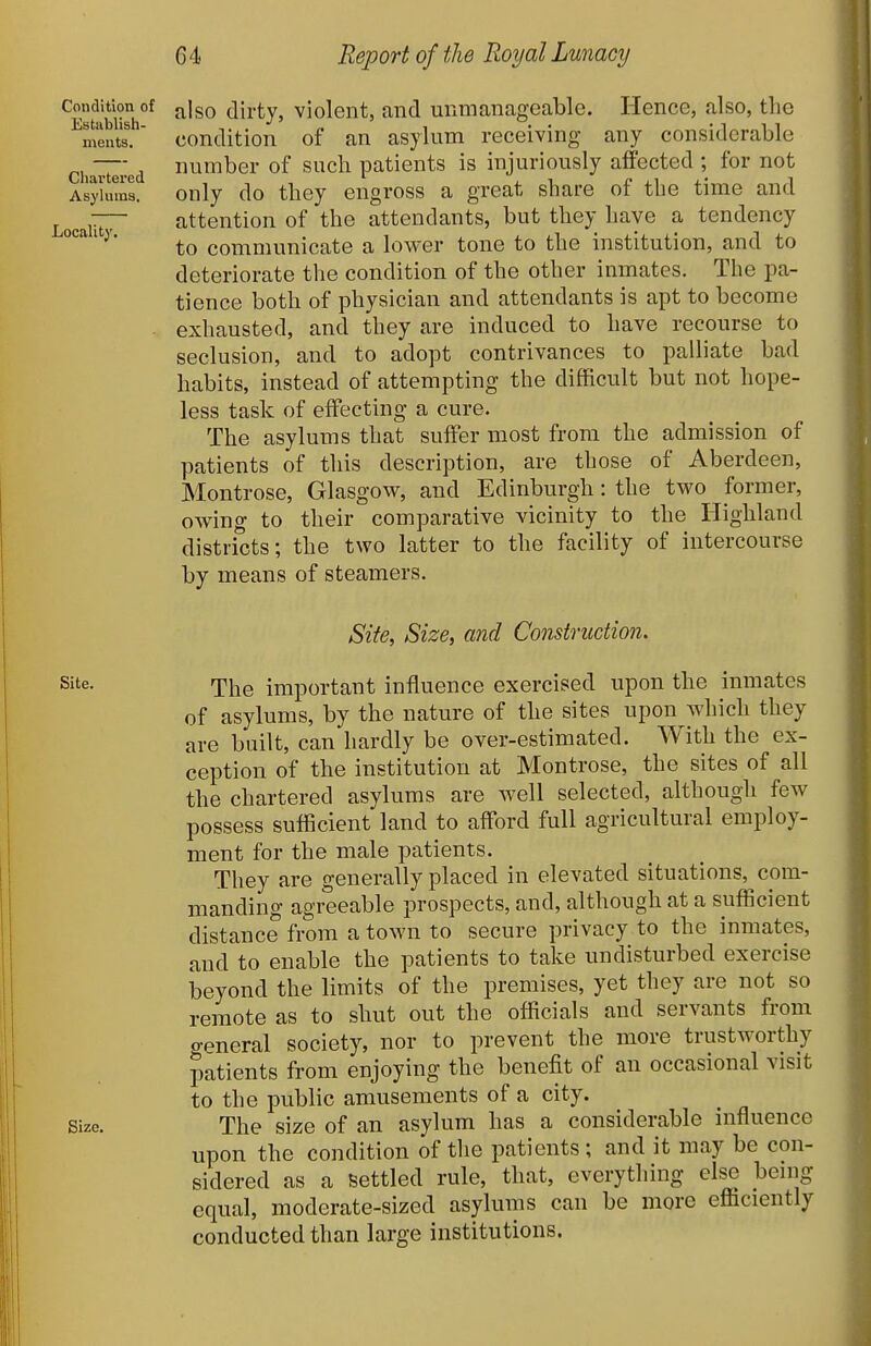 Condition of Establish- ments, Cliartered Asylums. Locality. also dirty, violent, and unmanageable. Hence, also, the condition of an asylum receiving any considerable number of such patients is injuriously affected ; for not only do they engross a great share of the time and attention of the attendants, but they have a tendency to communicate a lower tone to the institution, and to deteriorate the condition of the other inmates. The pa- tience both of physician and attendants is apt to become exhausted, and they are induced to have recourse to seclusion, and to adopt contrivances to palliate bad habits, instead of attempting the difficult but not hope- less task of effecting a cure. The asylums that suffer most from the admission of patients of this description, are those of Aberdeen, Montrose, Glasgow, and Edinburgh: the two former, owing to their comparative vicinity to the Highland districts; the two latter to the facility of intercourse by means of steamers. Site, Size, and Construction. Site. r^i^Q important influence exercised upon the inmates of asylums, by the nature of the sites upon which they are built, can hardly be over-estimated. With the ex- ception of the institution at Montrose, the sites of all the chartered asylums are Avell selected, although few possess sufficient land to afford full agricultural employ- ment for the male patients. They are generally placed in elevated situations, com- manding agreeable prospects, and, although at a sufficient distance from a town to secure privacy to the inmates, and to enable the patients to take undisturbed exercise beyond the limits of the premises, yet they are not so remote as to shut out the officials and servants from general society, nor to prevent the more trustworthy patients from enjoying the benefit of an occasional visit to the public amusements of a city. Size. The size of an asylum has a considerable influence upon the condition of the patients; and it may be con- sidered as a settled rule, that, everything else benig equal, moderate-sized asylums can be more efficiently conducted than large institutions.