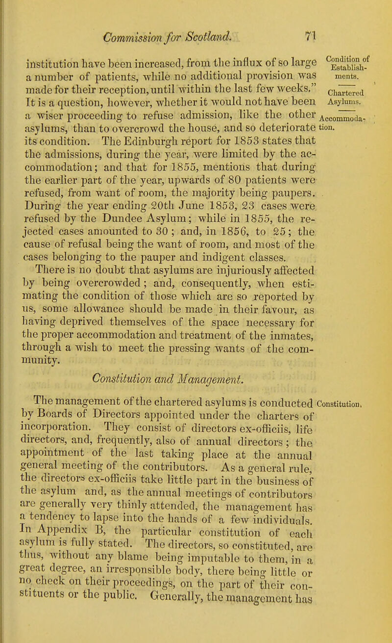 institution have been increased, from the influx of so large ^^gj^'ijj'iy/ a number of patients, while no additional provision was ments. made for their reception, until within the last few weeks. ch^ed It is a question, however, whether it would not have been Asylums, a wiser proceeding to refuse admission, like the other AccommodaT asylums, than to overcrowd the house, and so deteriorate tion. its condition. The Edinburgh report for 1853 states that the admissions, during the year, were limited by the ac- commodation; and that for 1855, mentions that during the earlier part of the year, upwards of 80 patients were- refused, from want of room, the majority being paupers. . During the year ending 20th June 1853, 23 cases were refused by the Dundee Asylum; while in 1855, the re- jected cases amounted to 30 ; and, in 1856, to 25; the cause of refusal being the want of room, and most of the cases belonging to the pauper and indigent classes. There is no doubt that asylums are injuriously affected by being overcrowded; and, consequently, when esti- mating the condition of those which are so reported by us, some allowance should be made in their favour, as having deprived themselves of the space necessary for the proper accommodation and treatment of the inmates, through a wish to meet the pressing wants of the com- munity. Constitution and Management. The management of the chartered asylums is conducted Constitution, by Boards of Directors appointed under the charters of incorporation. They consist of directors ex-officiis, life directors, and, frequently, also of annual directors ; the appointment of the last taking place at the annual general meeting of the contributors. As a general rule, the directors ex-officiis take little part in the business of the asylum and, as the annual meetings of contributors arc generally very thinly attended, the^ management has a tendency to lapse into the hands of a few individuals. In Appendix B, the particular constitution of eacli asylum is fully stated. The directors, so constituted, are thus, without any blame being imputable to them, in a great degree, an irresponsible body, there being little or no. check on their proceedings, on the part of their con- stituents or the public. Generally, the management has