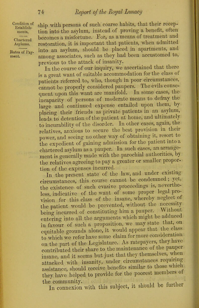 Condition of Establish- ments. Chartered Asylums. Rates of Pay- ment. sliip with persons of such, coarse habits, that their recep- tion into the asylum, instead of proving a benefit, often becomes a misfortune. For, as a means of treatment and restoration, it is important that patients, when admitted into an asylum, should be placed in apartments, and among associates, such as they had been accustomed to, previous to the attack of insanity. In the course of our inquiry, we ascertained that there is a great want of suitable accommodation for the class of patients referred to, who, though in poor circumstances, cannot be properly considered paupers. The evils conse- quent upon this want are manifold. In some cases, the incapacity of persons of moderate means to defray the large and continued expense entailed upon them, by placing their friends as private patients in an asylum, leads to detention of the patient at home, and ultimately to incurability of the disorder. In other cases, again, the relatives, anxious to secure the best provision in then- power, and seeing no other way of obtaining it, resort to the expedient of gaining admission for the patient mto a chartered asylum as a pauper. In such cases, an arrange- ment is generally made with the parochial authorities, by the relatives agreeing to pay a greater or smaller propor- tion of the expenses incurred. _ _ In the present state of the law, and under existing circumstances, this course cannot be condemned; yet, the existence of such evasive proceedings is, neverthe- less, indicative of the want of some proper legal pro- vision for this class of the insane, whereby neglect ot the patient would be prevented, without the necessity being incurred of constituting him a pauper. Without entering into all the arguments which might be adduced in favour of such a proposition, we may state that, on equitable grounds alone, it would appear that the class to which we refer have some claim for more consideration on the part of the Legislature. As ratepayers, they have contributed their share to the maintenance of the pauper insane, and it seems but just that they themselves, when attacked with insanity, under circumstances requiring assistance, should receive benefits similar to those wliicli they have helped to provide for the poorest members of the community. ,,11^^.1,, In connexion with this subject, it should be furthei