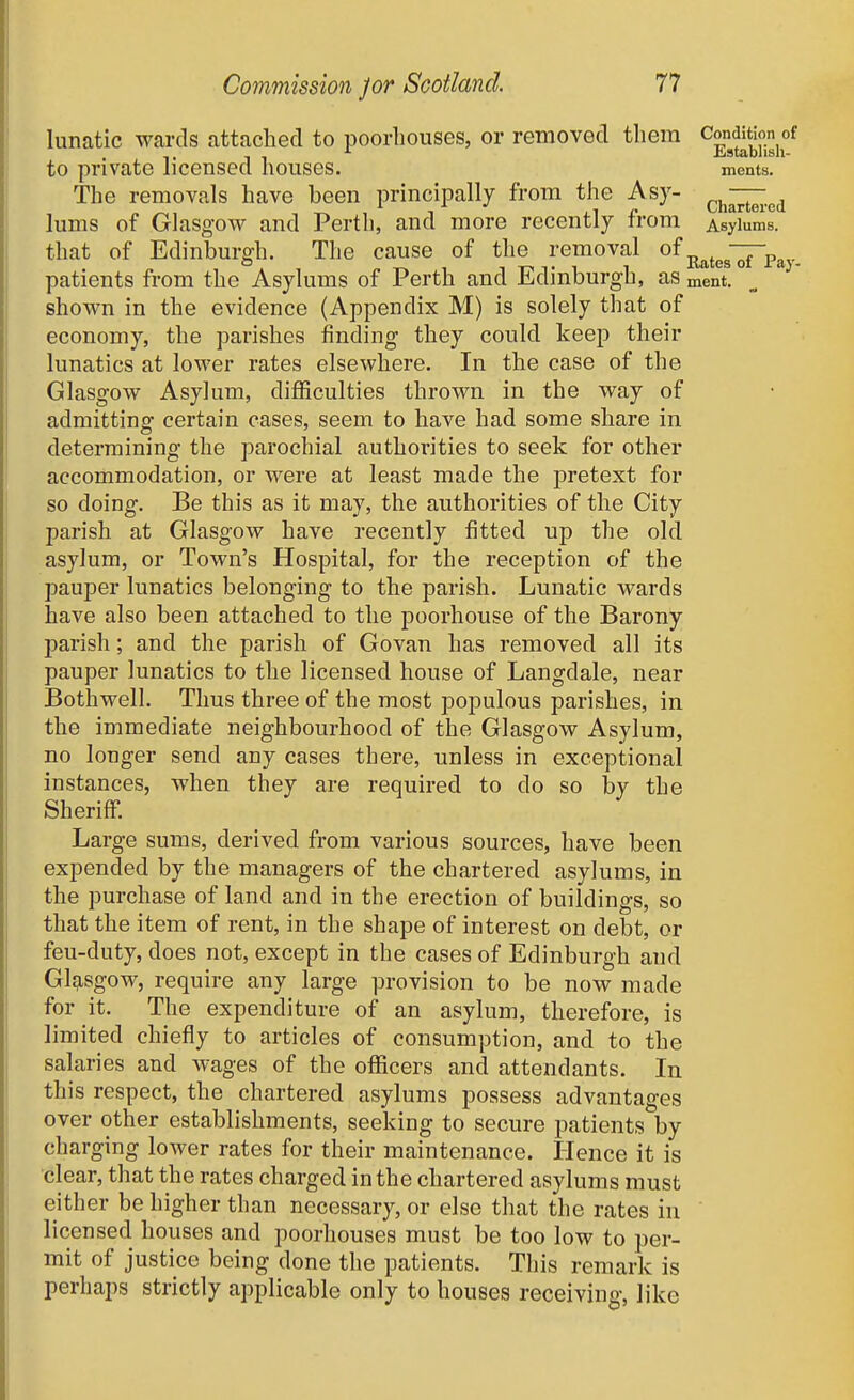 lunatic wards attached to poorliouses, or removed them ^Jondition of to private licensed houses. ments. The removals have been principally from the Asy- ^.j^^^^ lums of Glasgow and Perth, and more recently from Asji^^ms. that of Edinburgh. The cause of the removal of — o , TT^Ti 1 Kates 01 I'ay- patients from the Asylums of Perth and iLdmburgb, as ment. shown in the evidence (Appendix M) is solely that of economy, the parishes finding they could keep their lunatics at lower rates elsewhere. In the case of the Glasgow Asylum, difficulties thrown in the way of admitting- certain cases, seem to have had some share in determining the parochial authorities to seek for other accommodation, or were at least made the pretext for so doing. Be this as it may, the authorities of the City parish at Glasgow have recently fitted up the old asylum, or Town's Hospital, for the reception of the pauper lunatics belonging to the parish. Lunatic wards have also been attached to the poorhouse of the Barony parish; and the parish of Govan has removed all its pauper lunatics to the licensed house of Langdale, near Bothwell. Thus three of the most populous parishes, in the immediate neighbourhood of the Glasgow Asylum, no longer send any cases there, unless in exceptional instances, when they are required to do so by the Sheriff. Large sums, derived from various sources, have been expended by the managers of the chartered asylums, in the purchase of land and in the erection of buildings, so that the item of rent, in the shape of interest on debt, or feu-duty, does not, except in the cases of Edinburgh and Glg-sgow, require any large provision to be now made for it. The expenditure of an asylum, therefore, is limited chiefly to articles of consumption, and to the salaries and wages of the officers and attendants. In this respect, the chartered asylums possess advantages over other establishments, seeking to secure patients by charging lower rates for their maintenance. Hence it is clear, that the rates charged in the chartered asylums must either be higher than necessary, or else that the rates in licensed houses and poorhouses must be too low to per- mit of justice being done the patients. This remark is perhaps strictly applicable only to houses receiving, like