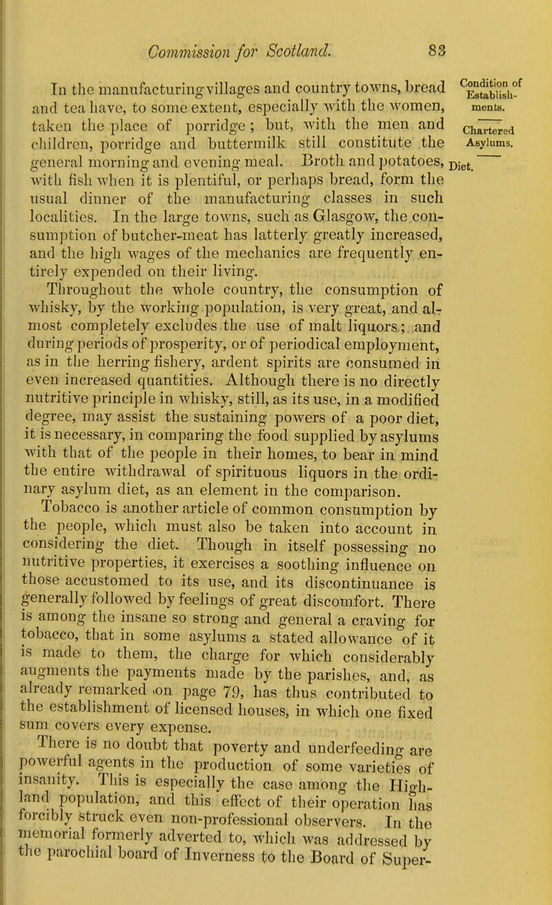 In the manufacturing-villages and country towns, bread ^esSsU-^ and tea have, to some extent, especially with the Avomen, ments. taken the place of porridge; but, Avitli the men and chlrt^ed children, porridge and buttermilk still constitute the Asylums, general morning and evening meal. Broth and potatoes, jy^^^ with fish when it is plentiful, or perhaps bread, form the usual dinner of the manufacturing classes in such localities. In the large towns, such as Glasgow, the con- sumption of butcher-meat has latterly greatly increased, and the high wages of the mechanics are frequently en- tirely expended on their living. Throughout the whole country, the consumption of whisky, by the working population, is very great, and air most completely excludes the use of malt liquors ; and during periods of prosperity, or of periodical employment, as in the herring fishery, ardent spirits are consumed in even increased quantities. Although there is no directly nutritive principle in whisky, still, as its use, in a modified degree, may assist the sustaining powers of a poor diet, it is necessary, in comparing the food supplied by asylums with that of the people in their homes, to bear in mind the entire withdrawal of spirituous liquors in the ordi- nary asylum diet, as an element in the comparison. Tobacco is another article of common consumption by the people, which must also be taken into account in considering the diet. Though in itself possessing no nutritive properties, it exercises a soothing influence on those accustomed to its use, and its discontinuance is generally followed by feelings of great discomfort. There is among the insane so strong and general a craving for tobt^cco, that in some asylums a stated allowance of it is made to them, the charge for which considerably augments the payments made by the parishes, and, as already remarked .on page 79, has thus contributed to the establishment of licensed houses, in which one fixed sum covers every expense. - There is no doubt that poverty and underfeeding are powerful agents in the production of some varieties of insanity. This is especially the case among the Hio-h- land population, and this effect of their operation has forcibly struck even non-professional observers. In the memorial formerly adverted to, which was addressed by the parochial board of Inverness to the Board of Super-