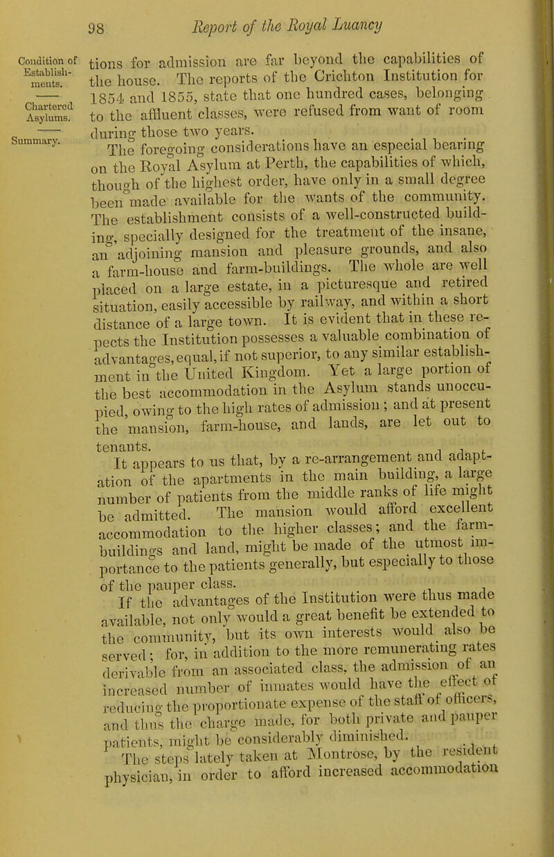 Condition of Establish- ments. Chartered Asylums. Summary. tions for admission are far beyond tbe capabilities of the house. The reports of the Crichton Institution for 1854 and 1855, state that one hundred cases, belonging to the affluent classes, were refused from want of room during those two years. The foreo'oing considerations have an especial bearing on the Royal Asylum at Perth, the capabilities of which, thou^^h of tbe highest order, have only in a small degree been^iade available for the wants of the community. The establishment consists of a well-constructed build- ino', specially designed for the treatment of the insane, an^'adjoining mansion and pleasure grounds, and also L farm-house and farm-buildings. The whole are well placed on a large estate, in a picturesque and retired situation, easily accessible by railway, and within a short distance of a large town. It is evident that m these re- pects the Institution possesses a valuable combination of advantages, equal, if not superior, to any similar establish- ment in the United Kingdom. Yet a large portion of the best accommodation in the Asylum stands unoccu- pied owino- to the high rates of admission ; and at present the 'mansion, farm-house, and lands, are let out to tenants. ^ i j <. It appears to us that, by a re-arrangement and adapt- ation of the apartments in the main building a large number of patients from the middle ranks of life might be admitted. The mansion would afford excellent accommodation to the higher classes; and the farm- buildings and land, might be made of the utmost im- portance to the patients generally, but especially to those of the pauper class. If the advantages of the Institution were thus made available, not only would a great benefit be extended to the community, but its own interests would_ also be served • for, in addition to the more remunerating rates derivable from an associated class, the admission of an increased number of inmates would have the effect ot reducino- the proportionate expense of the staff of officers, and thul; the charge made, for both private and pauper patients, might be considerably diminished. The steps lately taken at Montrose, by the resident physician, in order to afford increased accommodation