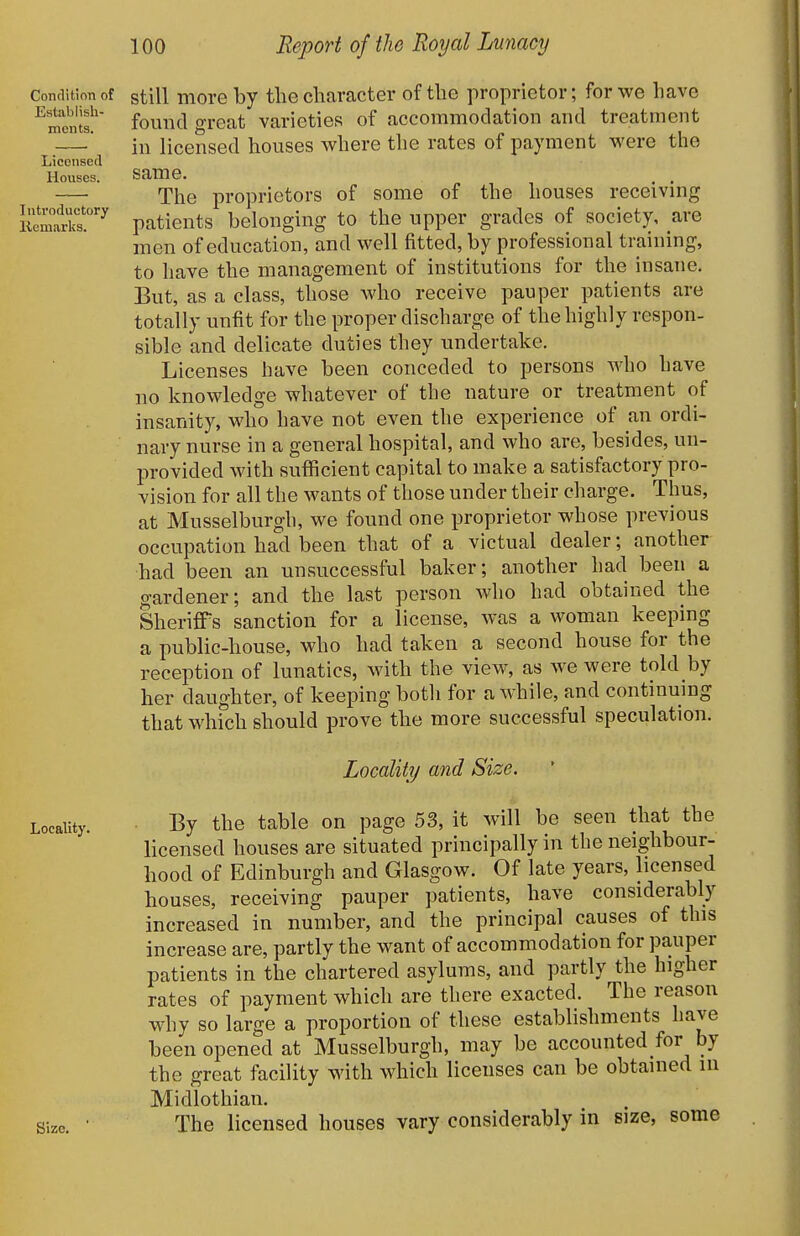 Establish monts. Liconsed Houses. Introductory Kemarks. Condition of gtill more by the character of the proprietor; for we have found great varieties of accommodation and treatment in licensed houses where the rates of payment were the same. The proprietors of some of the houses receiving patients belonging to the upper grades of society, are men of education, and well fitted, by professional training, to have the management of institutions for the insane. But, as a class, those who receive pauper patients are totally unfit for the proper discharge of the highly respon- sible and delicate duties they undertake. Licenses have been conceded to persons who have no knowledge whatever of the nature or treatment of insanity, who have not even the experience of an ordi- nary nurse in a general hospital, and who are, besides, un- provided with sufficient capital to make a satisfactory pro- vision for all the wants of those under their charge. Thus, at Musselburgh, we found one proprietor whose previous occupation had been that of a victual dealer; another had been an unsuccessful baker; another had been a gardener; and the last person who had obtained the Sheriffs sanction for a license, was a woman keeping a public-house, who had taken a second house for the reception of lunatics, with the view, as we were told by her daughter, of keeping both for awhile, and continuing that whfch should prove the more successful speculation. Locality and Size. Locality. Size. By the table on page 53, it will be seen that the licensed houses are situated principally in the neighbour- hood of Edinburgh and Glasgow. Of late years, licensed houses, receiving pauper patients, have considerably increased in number, and the principal causes of this increase are, partly the want of accommodation for pauper patients in the chartered asylums, and partly the higher rates of payment which are there exacted. The reason why so large a proportion of these establishments have been opened at Musselburgh, may be accounted for by the great facility with which licenses can be obtained in Midlothian. The licensed houses vary considerably in size, some