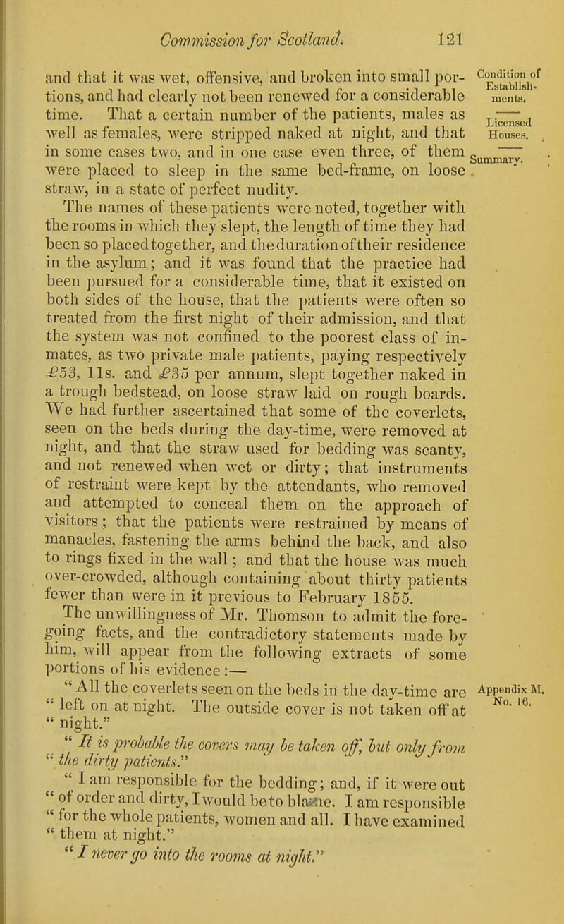 and that it was wet, offensive, and broken into small per- ^^J^'^ij,/ tions, and had clearly not been renewed for a considerable ments. time. That a certain number of the patients, males as — i Licensed well as females, were stripped naked at niglit, and that Houses, in some cases two, and in one case even three, of them g^^^^^ were placed to sleep in the same bed-frame, on loose . straw, in a state of perfect nudity. The names of these patients were noted, together with the rooms in which they slept, the length of time they had been so placed together, and the duration of their residence in the asylum; and it was found that the practice had been pursued for a considerable time, that it existed on both sides of the house, that the patients were often so treated from the first night of their admission, and that the system was not confined to the poorest class of in- mates, as two private male patients, paying respectively £5^, lis. and £?,6 per annum, slept together naked in a trough bedstead, on loose straw laid on rough boards. We had further ascertained that some of the coverlets, seen on the beds during the day-time, were removed at night, and that the straw used for bedding was scanty, and not renewed when wet or dirty; that instruments of restraint were kept by the attendants, who removed and attempted to conceal them on the approach of visitors; that the patients were restrained by means of manacles, fastening the arms behind the back, and also to rings fixed in the wall; and that the house Avas much over-crowded, although containing about thirty patients fewer than were in it previous to February 1855. The unwillingness of Mr. Thomson to admit the fore- ' going facts, and the contradictory statements made by him, will appear from the following extracts of some portions of his evidence :— All the coverlets seen on the beds in the day-time are Appendix M.  left on at night. The outside cover is not taken off at  night.  It is probable the covers may be taken off, hut only from  the dirty patients  I am responsible for the bedding; and, if it were out  of order and dirty, I would be to blaiiie. I am responsible  for the whole patients, women and all. I have examined  them at night.  I never go into the rooms at night:'