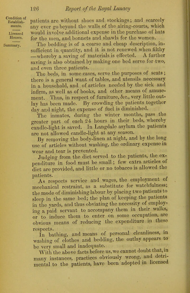 Condition of Establish- ments. Licensed Houses. patients are without shoes and stockings; and scarcely any ever go beyond the walls of the airing-courts, which would involve additional expense in the purchase of hats for the men, and bonnets and shawls for the women. The bedding is of a coarse and cheap description, in- sufficient in quantity, and it is not renewed when filthy —whereby a saving of materials is effected. A further saving is also obtained by making one bed serve for two, and even three patients. The beds, in some cases, serve the purposes of seats ; there is a general want of tables, and utensils necessary in a household, and of articles needed by the sick and infirm, as well as of books, and other means of amuse- ment. Thus, in respect of furniture, he, very little out- lay has been made. By crowding the patients together day and night, the expense of fuel is diminished. The inmates, during the winter months, pass the greater part of each 24 hours in their beds, whereby candle-light is saved. In Langdale asylum the patients are not allowed candle-light at any season. By removing the body-linen at night, and by the long use of articles without washing, the ordinary expense in wear and tear is prevented. Judo-ing from the diet served to the patients, the ex- penditure in food must be small ; few extra articles of diet are provided, and little or no tobacco is allowed the patients. As respects service and wages, the employment ot mechanical restraint, as a substitute for watchfulness; the mode of diminishing labour by placing two patients to sleep in the same bed; the plan of keeping the patients in the yards, and thus obviating the necessity of employ- ing a paid servant to accompany them in their^ walks, or to induce them to enter on some occupation, are obvious means of reducing the expenditure in these respects. i v In bathing, and means of personal cleanlmess, m washing of clothes and bedding, the outlay appears to be very small and inadequate. With the above facts before us, we cannot doubt that, in many instances, practices obviously wrong, and detri- mental to the patients, have been adopted in licensed