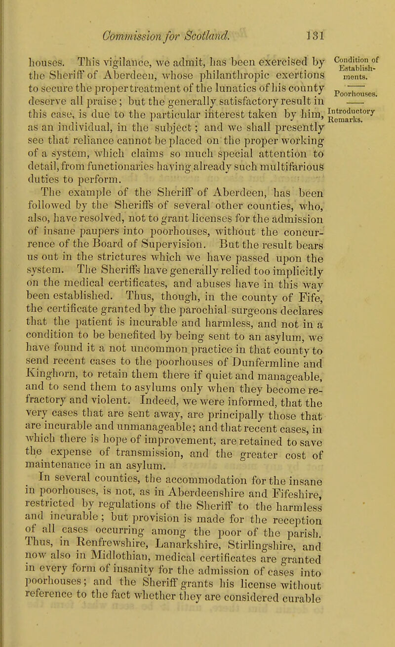 houses. This vigilance, we admit, has been exercised by ^ggf^^'llgj^ the Sheriff of Aberdeen, whose philanthropic exertions ments. to secure the proper treatment of the lunatics of his county „ ~7~ deserve all praise; but the generally satisfactory result in this case, is due to the particular iriterest taken by him, ][|^e^°a'^k5'°*'^ as an individual, in the subject; and we shall j)resently see that reliance cannot be placed on the proper working of a system, which claims so much special attention to detail, from functionaries having already such multifarious duties to perform. The example of the Sheriff of Aberdeen, has been followed by the Sheriffs of several other counties, who, also, have resolved, not to grant licenses for the admission of insane paupers into poorhouses, without the concur- reuce of the Board of Supervision. But the result bears us out in the strictures which we have passed upon the system. The Sheriffs have generally relied too implicitly on the medical certificates, and abuses have in this way been established. Thus, though, in the county of Fife, the certificate granted by the parochial surgeons declares that the patient is incurable and harmless, and not in a condition to be benefited by being sent to an asylum, we have found it a not uncommon practice in that county to send recent cases to the poorhouses of Dunfermline and Kinghorn, to retain them there if quiet and manageable, and to send them to asylums only when they become re- fractory and violent. Indeed, we were informed, that the very cases that are sent away, are principally those that are incurable and unmanageable; and that recent cases, in which there is hope of improvement, are retained to save the expense of transmission, and the greater cost of maintenance in an asylum. In several counties, the accommodation for the insane in poorhouses, is not, as in Aberdeenshire and Fifeshire, restricted by regulations of the Sheriff to the harmless and incurable; but provision is made for the reception of all cases occurring among the poor of the parish. Thus, in Renfrewshire, Lanarkshire, Stirlingshire, and now also in Midlothian, medical certificates are granted m every form of insanity for the admission of cases into poorhouses; and the Sheriff grants his license without reference to the fact whether they are considered curable