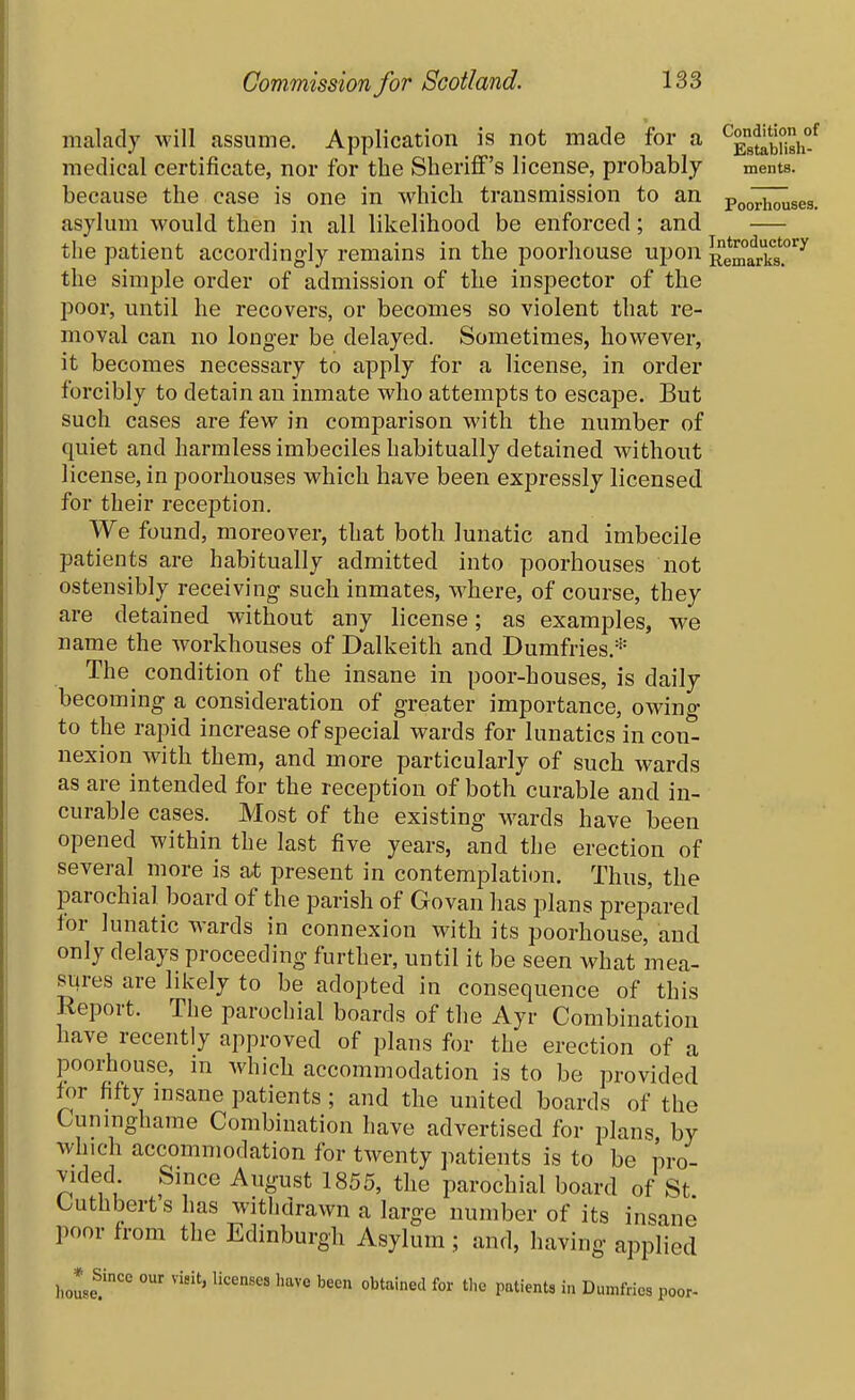 malady will assume. Application is not made for a medical certificate, nor for the Sheriff's license, probably ments. because the case is one in which transmission to an pooTh^ses. asylum would then in all likelihood be enforced; and — the patient accordingly remains in the poorhouse upon RemarkT'^^ the simple order of admission of the inspector of the poor, until he recovers, or becomes so violent that re- moval can no longer be delayed. Sometimes, however, it becomes necessary to apply for a license, in order forcibly to detain an inmate who attempts to escape. But such cases are few in comparison with the number of quiet and harmless imbeciles habitually detained without license, in poorhouses which have been expressly licensed for their reception. We found, moreover, that both lunatic and imbecile patients are habitually admitted into poorhouses not ostensibly receiving such inmates, where, of course, they are detained without any license; as examples, we name the workhouses of Dalkeith and Dumfries.* The condition of the insane in poor-houses, is daily becoming a consideration of greater importance, owing to the rapid increase of special wards for lunatics in con- nexion with them, and more particularly of such wards as are intended for the reception of both curable and in- curable cases. Most of the existing M^ards have been opened within the last five years, and the erection of several more is at present in contemplation. Thus, the parochial board of the parish of Govan has plans prepared for lunatic wards in connexion with its poorhouse, and only delays proceeding further, until it be seen what mea- sures are likely to be adopted in consequence of this Report. The parochial boards of the Ayr Combination have recently approved of plans for the erection of a poorhouse, m which accommodation is to be provided for fifty insane patients ; and the united boards of the Cuningharae Combination have advertised for plans by which accommodation for twenty patients is to be pro- vided Smce August 1855, the parochial board of St Cuthbert's has withdrawn a large number of its insane poor from the Edinburgh Asylum ; and, having applied Since our visit, licenses have been obtained for tlic patients in Dumfries poor-