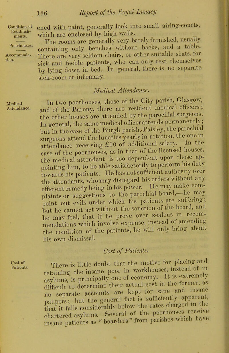 Condition of Establish- ments. Poorhouses. Accominoda- tiuu. Medical Attendance, Cost of Patients, ened with paint, generally look into small airing-courts, which are enclosed by high walls. The rooms are generally very barely furnished, usually containing only benches without backs, and a table. There are very seldom chairs, or other suitable seats, for sick and feeble patients, who can only rest themselves by lying down in bed. In general, there is no separate sick-room or infirmary. Medical Attendance. In two poorhouses, those of the City parish, Glasgow, and of the Barony, there are resident medical officers ; the other houses are attended by the parochial surgeons. In general, the same medical officerattends permanently; but in the case of the Burgh parish,. Paisley, the parochial surgeons attend the lunatics yearly in rotation, the one m attendance receiving £lO of additional salary, in the case of the poorhouses, as in that of the licensed houses, the medical attendant is too dependent upon those ap- pointing him, to be able satisfactorily to perform his duty towards his patients. He has not sufficient authority over the attendants, who may disregard his orders without any efficient remedy being in his power. He may make com- plaints or suggestions to the parochial board,—he may point out evils under which his patients are suffering; but he cannot act without the sanction of the board, and he may feel, that if he prove over zealous m recom- mendations which involve expense, instead of amending the condition of the patients, he will only bring about his own dismissal. Cost of Patients. There is little doubt that the motive for placing and retaining the insane poor in workhouses instead of in asylums: is principally one of economy. It is extreme y difficult to determine their actual cost in tl- former^^^^^ no separate accounts are kept for sane and insane aupers • but the general fact is sufficiently apparent, hat^[ fills considerably below the rates charged in the t ter d asylums. Several of the poorhouses receive insane patients as boarders from parishes which have