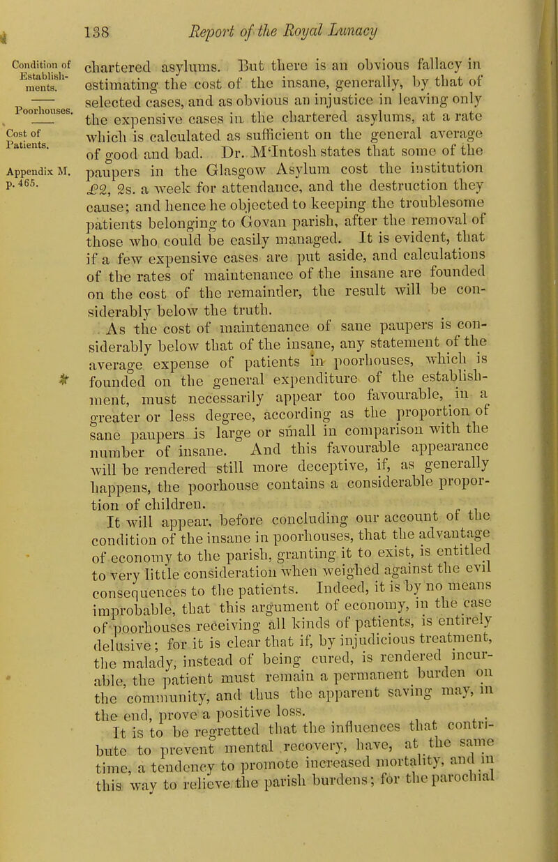 Condition of Establish- ments. Pool-houses, Cost of Patients, Appendix M, p. 466. chartered asylums. But there is au obvious fallacy iu estimating the cost of the insane, generally, by that of selected cases, and as obvious an injustice in leaving only the expensive cases in the chartered asylums, at a rate which is calculated as sufficient on the general average of o-ood and bad. Dr. M'Intosh states that some of the paupers in the Glasgow Asylum cost the institution £2, 2s. a week for attendance, and the destruction they cause; and hence he objected to keeping the troublesome patients belonging to Govan parish, after the removal of those who could be easily managed. It is evident, that if a few expensive cases are put aside, and calculations of the rates of maiutenance of the insane are founded on the cost of the remainder, the result will be con- siderably below the truth. . As the cost of maintenance of sane paupers is con- siderably below that of the insane, any statement of the average expense of patients in poorhouses, which is founded on the general expenditure of the establish- ment, must necessarily appear too favourable, m a greater or less degree, according as the proportion of sane paupers is large or small in comparison with the number of insane. And this favourable appearance will be rendered still more deceptive, if, as generally happens, the poorhouse contains a considerable propor- tion of children. It will appear, before concluding our account of the condition of the insane in poorhouses, that the advantage of economv to the parish, granting it to exist, is entitled to very little consideration when weighed against the evil consequences to the patients. Indeed, it is by no means improbable, that this argument of economy, in the case of poorhouses receiving all kinds of patients, is entirely delusive • for it is clear that if, by injudicious treatment, the malady, instead of being cured, is rendered incur- able, the patient must remain a permanent burden on the community, and thus the apparent saving may, in the end, prove a positive loss. It is to be regretted that the influences that contri- bute to prevent mental recovery, have, at the same time, a tendency to promote increased mortality, and in this wav to relieve the parish burdens; for the parochial