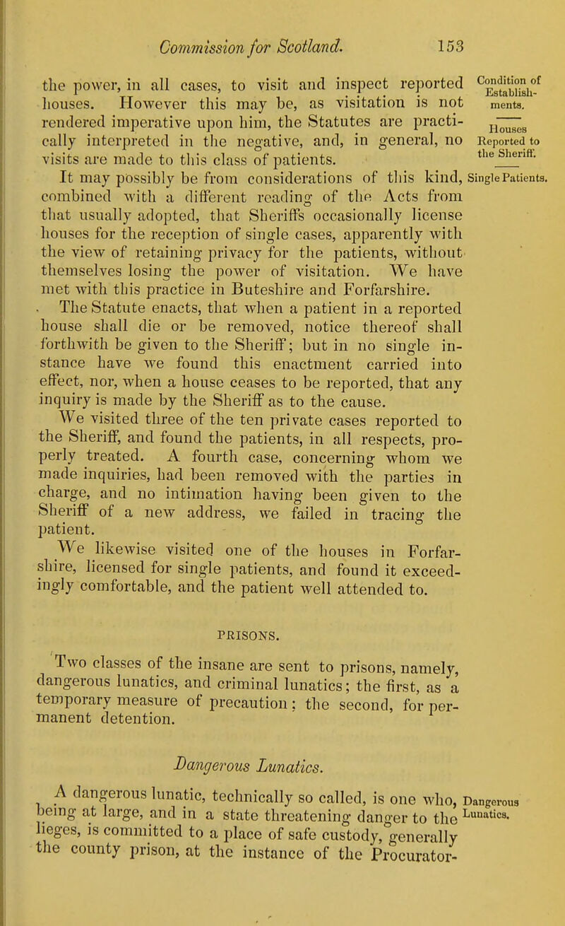 the power, in all eases, to visit and inspect reported ^^stSi? houses. However this may be, as visitation is not ments, rendered imperative upon him, the Statutes are practi- - - J . _ ..J , ' . , Houses cally interpreted in the negative, and, in general, no Reported to visits are made to this class of patients. the Shenff. It may possibly be from considerations of this kind. Single Patients, combined with a different reading of the Acts from that usually adopted, that Sheriffs occasionally license houses for the reception of single cases, apparently with the view of retaining privacy for the patients, without themselves losing the power of visitation. We have met with this practice in Buteshire and Forfarshire. The Statute enacts, that when a patient in a reported house shall die or be removed, notice thereof shall forthwith be given to the Sheriff; but in no single in- stance have we found this enactment carried into effect, nor, when a house ceases to be reported, that any inquiry is made by the Sheriff as to the cause. We visited three of the ten private cases reported to the Sheriff, and found the patients, in all respects, pro- perly treated. A fourth case, concerning whom we made inquiries, had been removed with the parties in charge, and no intimation having been given to the Sheriff of a new address, we failed in tracing the patient. We likewise visited one of the houses in Forfar- shire, licensed for single patients, and found it exceed- ingly comfortable, and the patient well attended to. PHISONS. Two classes of the insane are sent to prisons, namely, dangerous lunatics, and criminal lunatics; the first, as a temporary measure of precaution: the second, for per- manent detention. Dangerous Lunatics. A dangerous lunatic, technically so called, is one who, Dangerous bemg at large, and in a state threatening danger to the L»'^«c8. lieges, IS committed to a place of safe custody, generally the county prison, at the instance of the Procurator-