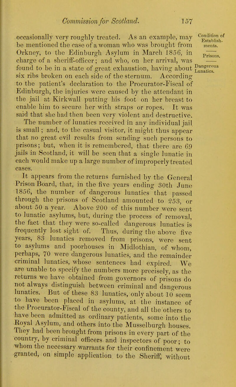 occasionally very roughly treated. As an example, may ^Egf^f,^,^ be mentioned the case of a woman who was brought from ments. Orkney, to the Edinburgh Asylum in March 1856, in p^^,3 charge of a sheriff-officer; and who, on her arrival, was ' found to be in a state of great exhaustion, having about £u„ft^c^ six ribs broken on each side of the sternum. Accordino- to the patient's declaration to the Procurator-Fiscal of Edinburgh, the injuries were caused by the attendant in the jail at Kirkwall putting his foot on her breast to enable him to secure her with straps or ropes. It was said that she had then been very violent and destructive. The number of lunatics received in any individual jail is small; and, to the casual visitor, it might thus appear that no great evil results from sending such persons to prisons; but, when it is remembered, that there are 6.9 jails in Scotland, it will be seen that a single lunatic in each would make up a large number of improperly treated cases. It appears from the returns furnished by the General Prison Board, that, in the five years ending 30th June 1856, the number of dangerous lunatics that passed through the prisons of Scotland amounted to 253, or about 50 a year. Above 200 of this number were sent to lunatic asylums, but, during the process of removal, the fact that they were so-called dangerous lunatics is frequently lost sight of Thus, during the above five years, 83 lunatics removed from prisons, were sent to asylums and poorhouses in Midlothian, of whom, perhaps, 70 were dangerous lunatics, and the remainder criminal lunatics, whose sentences had expired. We are unable to specify the numbers more precisely, as the returns we have obtained from governors of prisons do not always distinguish between criminal and dangerous lunatics. But of these 83 lunatics, only about 10 seem to have been placed in asvlums, at the instance of the Procurator-Fiscal of the county, and all the others to have been admitted as ordinary patients, some into the Royal Asylum, and others into the Musselburgh houses. They had been brought from prisons in every part of the country, by criminal officers and inspectors of noor; to whom the necessary warrants for their confinement were granted, on simple application to the Sheriff, without