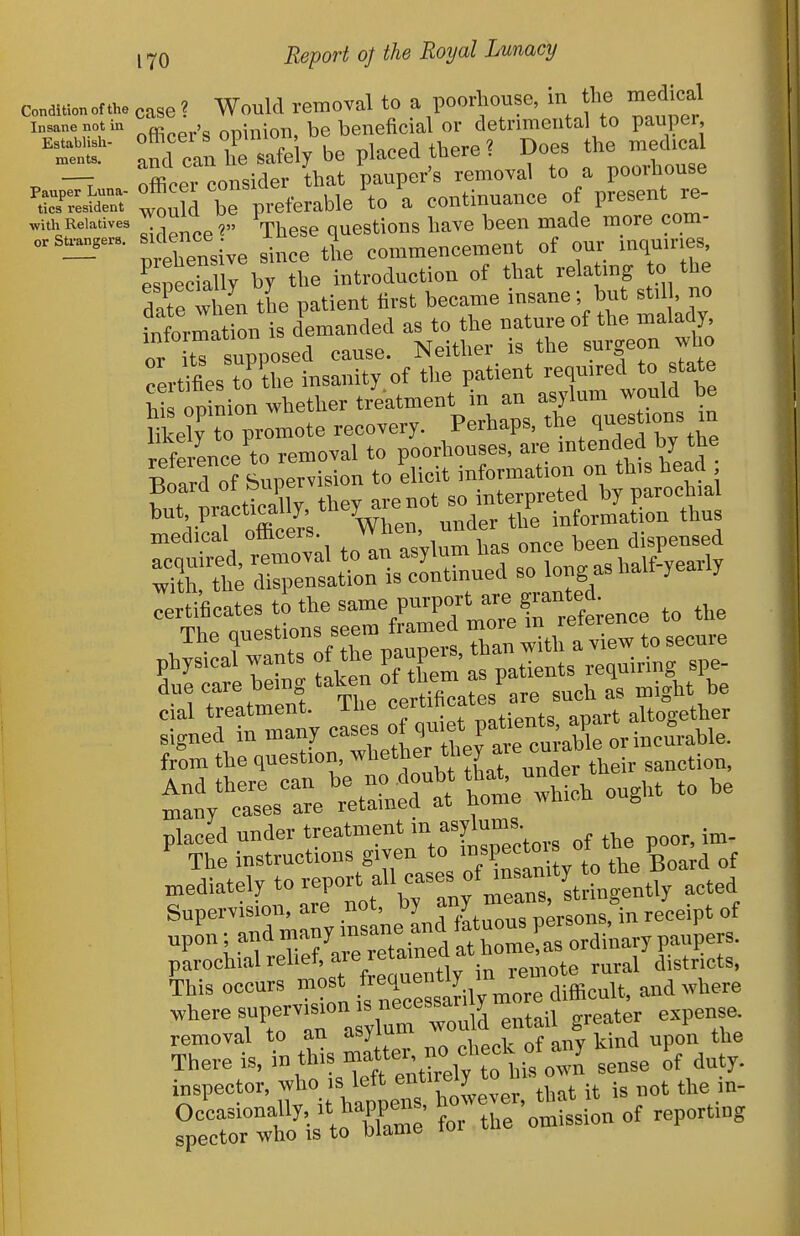 c,„di,i.nor4, case ? Would removal to a poorliouse, in the medical i„„n...tin , i„ion, be beneficial or detrimental to pauper, tr:.Z safely be placed there? Does the med- ^ —T officer consider that pauper's removal to a poorhouse rr^S-;^Sd be preferable'to a continuance of present re- ,1,1, Eeia.i.e=  ,„ Kj.^ questions have been made more com- llTensive since the commencement of our mquir.es eloeciallY by the introduction of that relating to the date vhen the patient first became insane- but stil, no information is demanded as to the nature of the malady or itTsuPposed cause. Neither is the surgeon who cerUfies to the insanity of the patient reqmred to state hi Itoion whether treatment in an asylum would be UkeW to promote recovery. Perhaps, the ques 'ons m reference to removal to poorhouses, are intended by the ^ZTT( Suoervision to elicit information on this head hrnracSly. they are not so interpreted by parochia cial treatment, ilie «f ^'^l^'^ aisart altogether nlaced under treatment in asylums The instructions given to i^P-'^J^. ^tt BoSd of mediately to report f^^'Z^^ Z^^^^r ^''^ Supervision, are not, by f^r ^^^'^l^^^^.^i,, receipt of upo^r; and -^J'-Xined ordi'nary paupers, parochial rehef are retai^^^^^^^^^ ^. This occurs most f'^'l™*^;! , difficult, and where ^heresupervi^on s necessary^ ^^^^^ ^ removal to an asymui ^ ^^^^ There is, in this 't'^'-Hrelv to lis own sense of duty, inspector, f °.'V^.tTs t veve that it is not the in- ?p::rl/i t C • for the omission of reporting