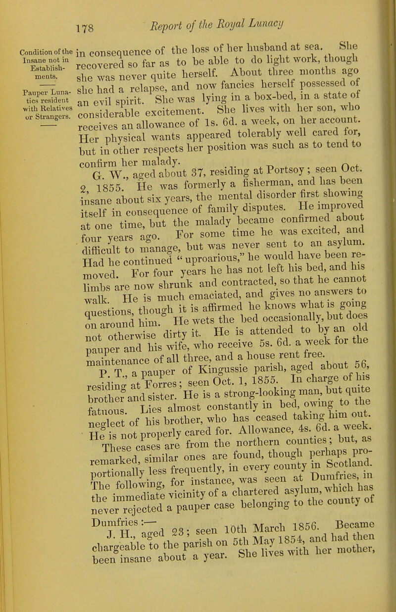 Condition of the consequencG of the loss of her hushand at sea She Insane not in ^^^ered SO far as to b8 able to do bght work, though TeTs never quite herself. About three ruonths ago ^ -7 dip had a relapse, and now fancies herself possessed of ^SLS- an ev?l s^irl ^ She was lying in a box-bed, in a state of with Relatives\, «,rnUMTiPnt, She lives With her SOU, wlio Her physical wants appeared tolerably well cared or, but in other respects her position was such as to tend to confirm her malady. „ G W., ao-ed about 37, residing at Portsoy ; seen Oct. 9 1855 He was formerly a fisherman, and has been insane about six years, the mental disorder first showing itself in consequence of family disputes. He improved It one time, but the malady became confirmed about ?our yea rago. For some time he was excited, and diffictK manage, but was never sent to an asylum. H?d he conZued  uproarious, he would have been re- moved Fo four years he has not left his bed, and his Hmbs are now shrunk and contracted, so that he cannot wdk He is much emaciated, and gives no answers to thnnfrh it is affirmed he knows what is gomg ^rnround Hm lie wets the bed occasionally, but does TotTh' dirty it. He is attended to by an cdd pauper and his wife, who receive 5s. 6d. a week for the maintenance of all three, and a house rent free. P T a pauper of Kingussie parish, aged about 56, V o/Ses • seen Oct. 1, 1855. In charge of his a stroig-looking man, but quite fatuous Lies almost constantly in bed, owing to the fatuous, i^ies ^^^^^ taking him out. He'fstot p^^;'^^^^^^^^^ for. Allowance, 4s. 6d. a week. These ca esarJ from the northern counties; but, as .rVpd .irnilar ones are found, though perhaps pro- Dumfries:-- ^^^^^^ ^856. Became been insane about a >ear. &iie nvcs