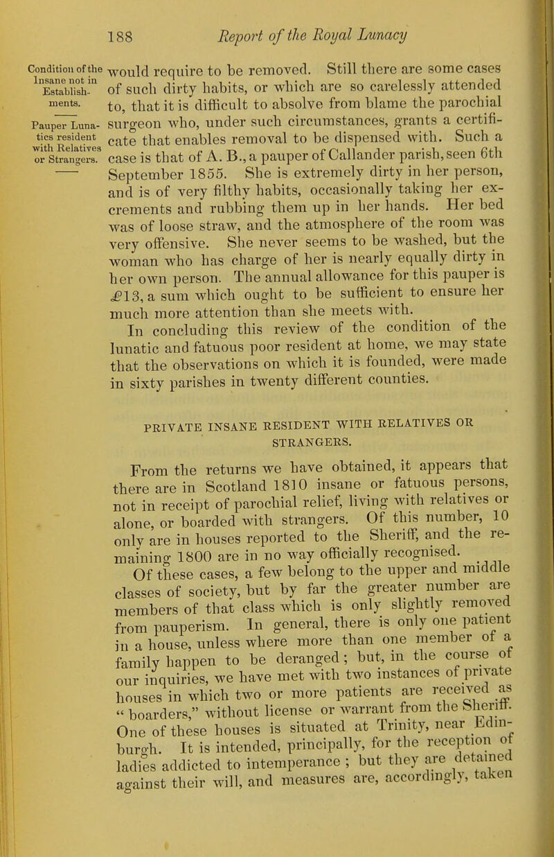 Condition of the ^yould require to be removed. Still there are some cases ^TstaWish?' of such dirty habits, or which are so carelessly attended ments. ^\y^^ jg difficult to absolve from blame the parochial Paup^una- surgoou Avho, uudcr such circumstances, grants a certifi- tics resident ^j^^g ^y^^^ enables removal to be dispensed with. Such a o^stratgeT case is that of A. B., a pauper of Callander parish, seen 6th September 1855. She is extremely dirty in her person, and is of very filthy habits, occasionally taking her ex- crements and rubbing them up in her hands. Her bed was of loose straw, and the atmosphere of the room was very offensive. She never seems to be washed, but the woman who has charge of her is nearly equally dirty in her own person. The annual allowance for this pauper is ^13, a sum which ought to be sufficient to ensure her much more attention than she meets with. In concluding this review of the condition of the lunatic and fatuous poor resident at home, we may state that the observations on which it is founded, were made in sixty parishes in twenty different counties. PRIVATE INSANE RESIDENT WITH RELATIVES OR STRANGERS. From the returns we have obtained, it appears that there are in Scotland 1810 insane or fatuous persons, not in receipt of parochial relief, living with relatives or alone, or boarded with strangers. Of this number, 10 only are in houses reported to the Sheriff, and the re- maining 1800 are in no way officially recognised. _ Of these cases, a few belong to the upper and middle classes of society, but by far the greater number are members of that class which is only slightly removed from pauperism. In general, there is only one patient in a house, unless where more than one member of a family happen to be deranged; but, in the course of our inquiries, we have met with two instances of private houses in which two or more patients are received as  boarders, without license or warrant from the Sheritt. One of these houses is situated at Trinity, near Edin- burgh. It is intended, principally, for the reception of ladies addicted to intemperance ; but they ai^e ^^^f^'^f against their will, and measures are, accordingly, taken