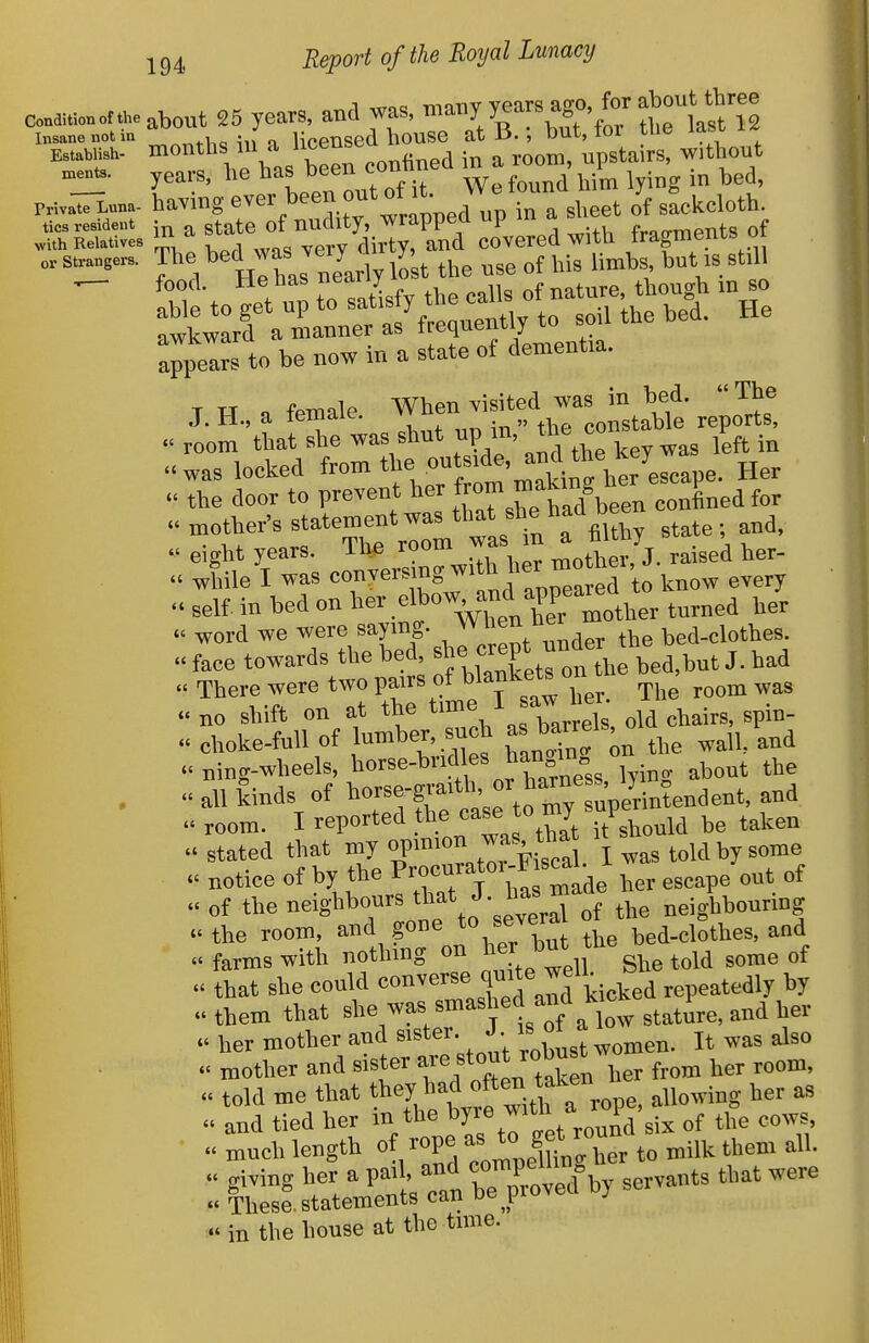 conditioner.„e about 25 ycars, .nd was, '='^^y\S°V^te1a?t''l1 Insane not in n lioensed bouse at 13.but, tor tiie ^-^^^ -^ Establish- ^^^eercon in a room, upstairs, without ments. ygars, liG has been conu ^^^^ PHvalTLuna. having ^^^^^^^^.^^^^^rapped UP in a sheet of sackcloth, tics resident ^ statc of puditj, wrappcu up ui a i-„„p.^ents of >vith Relatives <-liT,ty, and covered with tragmeni.!= u strangers. The ^^^^ was very y ^^.^ ^ 3till appears to be now in a state of dementia. T w a fpmale When visited was in bed. The J. H., a temaie. vy u constable reports, «' room that she was shut up m, ^ l^ft in .was locked ^-m the ou si^ie and^^^^^^ ^' the door to prevent her J^^J^ J^^^J^een confined for  eight years, ine ^o' , tnother, J. raised her- . while I was «°,^^^'^;^gj^'^,]i;^ea ed to know every . self, in bed on , elbow and appea ^^^^^^ ^^^^^^ « word we were saymg. ^ the bed-clothes. face towards the bed ^^^^J^f^^^^^^^^^ ted,but J. had  There were two pairs of b^^I^^f^^^/^^^ The room was . no shift on at the ^^H ^^^J^ old chairs, spin- « choke-full of ^JZg on the wall, and u ning-wheels, ^^orse-brid es han i « .  all kinds of room. I reported the case f be taken . stated that my opmion was tha it sho ^^^^ . notice of by the ^^^^^^^ ,,,,pe out of - of the neighbours t^^t J. nas neighbourmg c« the room, and gone to severa ot t » farms with nothing on ^^^J^^y^^'she told some of that she could «°^^^^«!,rd Jd kicked repeatedly by them that ^^^^^^^Y'^^'fi^'^^ statire, and her her mother and sister. J • is o ^^^^ . mother and sister ^re stout robust ^^^^ ^^^^^ . told me that ^^^^^allowing her as  and tied her m the ^yje witn ^.^ ^^^^ ^  much length of rope ^^J^ S^j'/;!,,, to milk them all. « giving her a pail, and ^oniP^^^^^^^^^ ^^^ts that were « These statements can be proved D) in the house at the time.