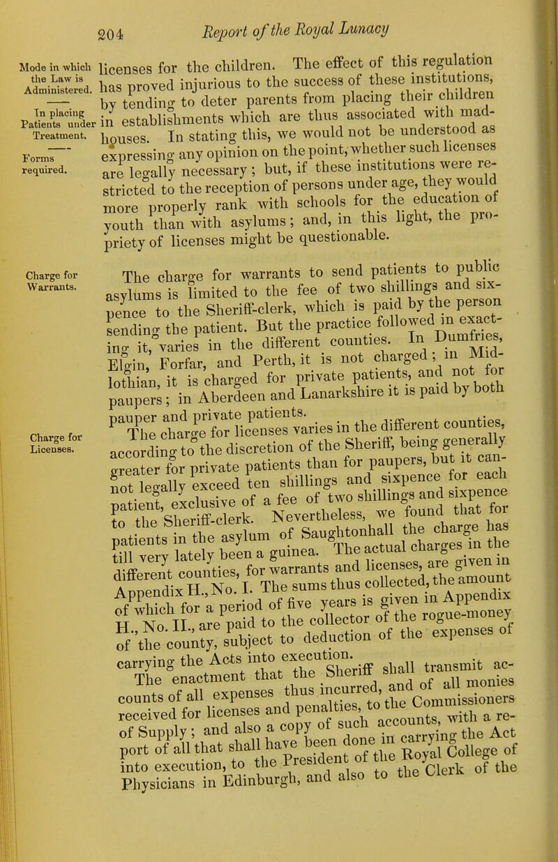 Mode in which the Law is Administered. Tn placing Patients under Ti'eatment. Forms rec^uired. Charge for Warrants. Charge for Licenses. 204 Report of the Royal Lunacy licenses for the children. The effect of this regulation has proved injurious to the success of these institutions, by tendincr to deter parents from placing their c iildren in establishments which are thus associated with mad- houses. In stating this, we would not be understood as expressing any opinion on the point, whether such licenses are legally necessary; but, if these institutions were re- stricted to the reception of persons under age, they would nore properly rank with schools for the education of youth dian with asylums; and, in this light, the pro- priety of licenses might be questionable. The charge for warrants to send patients to public asylums is limited to the fee of two shillings and six- p7nce to the Sheriff-clerk, which is paid by he person Lding the patient. But the practice Allowed in exa^^^^^ ing it, varies in the different counties. In Dumfoes, Ellin Forfar, and Perth, it is not charged; in Mid- fothian, it is'charged for private P^t-nts -d^ paupers; in Aberdeen and Lanarkshire it is paid b) botti cTar.Sic'etfv^^^^^ in the different countie. according to the discretion of the Sheriff, b-g generally irreater for private patients than for paupers, but it can fot legally exceed ten shillings and sixpence for each not legally eAuec of two shillings and sixpence r re'st'S^^^ 'itenXrwe 'found that for rf\he cou;:;:s'S,.iect to deduction of the expenses of carrying the Acts into execution ^_ The enactment that the snenn suu, n,„nies counts of all expenses f-^'^^^^^^^^l^^^Z received for licenses and P<=f'^„„t\,ith a re- ef Supply; and also a copy ^^^/j^'^^^f^^^'the Act port of all that shall have been done m cairym fnto execution, to ^'^^''^nlo f^the cleA of the Physicians in Edinburgh, and also to the (.le