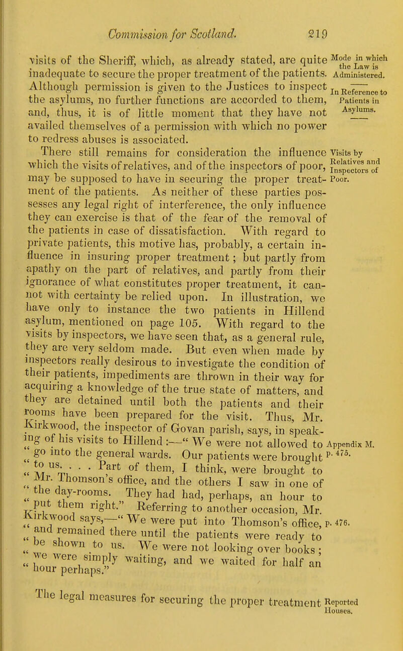 visits of the SherilF, Avhich, as ah'eady stated, are quite ^ode j^ich inadequate to secure the proper treatment of the patients. Administered. Although permission is given to the Justices to i^^'^'PGCt j^j^^^^r^^^^^^ the asylums, no further functions are accorded to them, Piitienfs in and, thus, it is of little moment that they have not Asylums, availed themselves of a permission with which no power to redress abuses is associated. There still remains for consideration the influence Visits by which the visits of relatives, and of the inspectors of poor, fn^Jectors^'of may be supposed to have in securing the proper treat- Poor, ment of the patients. As neither of these parties pos- sesses any legal right of interference, the only influence they can exercise is that of the fear of the removal of the patients in case of dissatisfaction. With regard to private patients, this motive has, probably, a certain in- fluence in insuring proper treatment; but partly from apathy on the part of relatives, and partly from their ignorance of what constitutes proper treatment, it can- not M'ith certainty be relied upon. In illustration, we have only to instance the two patients in Hillend asylum, mentioned on page 105. With regard to the visits by inspectors, we have seen that, as a general rule, they are very seldom made. But even when made by inspectors really desirous to investigate the condition of their patients, impediments are thrown in their way for acquiring a knowledge of the true state of matters, and they are detained until both the patients and their rooms have been prepared for the visit. Thus, Mr. liirkwood, the inspector of Govan parish, says, in speak- ing of his visits to Hillend  We were not allowed to Appendix m. go into the general wards. Our patients were brought • • -^f^ I think, were brought°to Mr. Thomson s office, and the others I saw in one of the day-rooms. They had had, perhaps, an hour to put them right. Referring to another occasion, Mr. Kirkwood says,— We were put into Thomson's office, p- 476. and remained there until the patients were ready to be shown to us. We were not looking over books ;  hou7;erhrp7'^ The legal measures for securing the proper treatment Reported Houses.