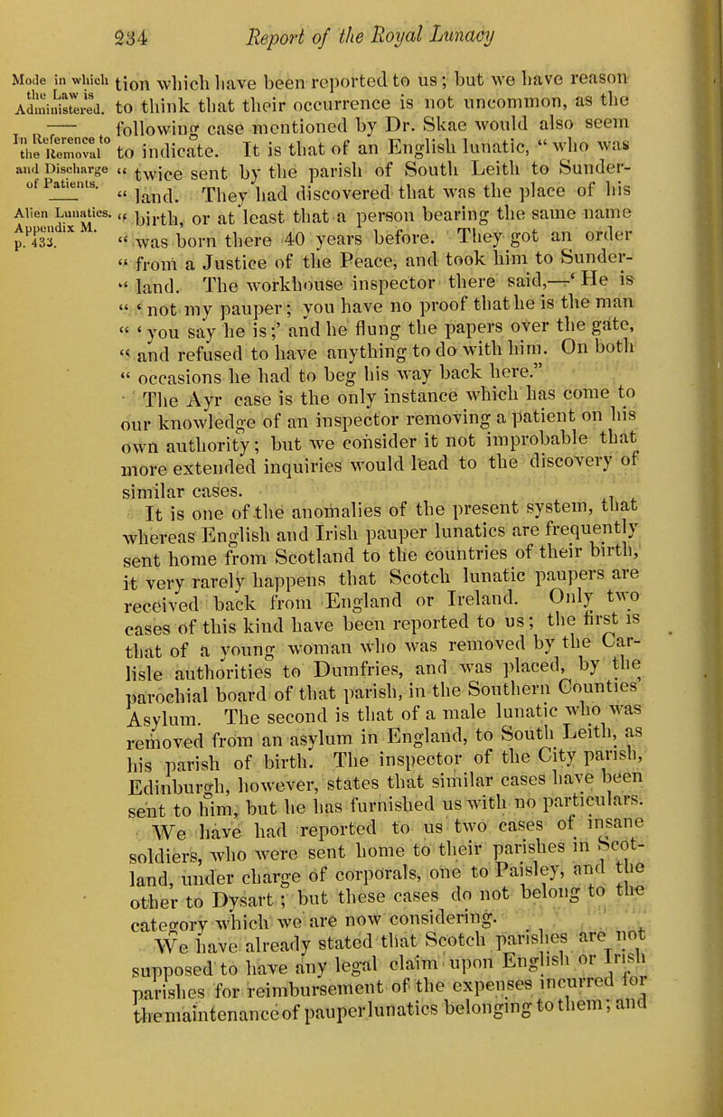 Mode in which ^Jq^^ whicli liave been reported to us ; but we bave reason- AdministlxSj. to think that their occurrence is not uncommon, as the followino- case mentioned by Dr. Skae would also seem 'iheS^^^^^^^^^ an English lunatic, who was and Discharge a twice Sent by the parish of South Leith to Sunder- of Patients. ^^^^^^ ^^^^^^ ^^^^ discovcrcd that was the place of his Allen Lunatics. „ i^i^.^^^ or at'lcast that a person bearing the same name iTiV ' «:was born there 40 years before. They got an order  froni a Justice of the Peace, and took him to Sunder-  land. The workhouse inspector there said,—' He is  ' not my pauper; you have no proof that he is the man « ' you say be is;' and he flung the papers over the gate, and refused to have anything to do with him. On both  occasions he had to beg his way back here. • The Ayr case is the only instance which has come to our knowledge of an inspector removing a patient on his own authority; but we consider it not improbable that more extended inquiries would lead to the discovery of similar cases. It is one of the anomalies of the present system, that whereas English and Irish pauper lunatics are frequently sent home from Scotland to the couiitries of their birth, it very rarely happens that Scotch lunatic paupers are received back from England or Ireland. Only two cases of this kind have been reported to us; the first is that of a voung woman who was removed by the Car- lisle authonties to Dumfries, and was placed, by the parochial board of that parish, in the Southern Counties Asylum The second is that of a male lunatic who was removed from an asylum in England, to South Leith, as his parish of birth. The inspector of the City parish, Edinburti-h, however, states that similar cases have been sent to him; but he has furnished us with no particulars. We have had reported to us two cases of insane soldiers, Avho were sent home to their parishes in Scot- land, under charge of corporals, one to Paisley, and the other to Dysart ; but these cases do not belong to the catecrory which we are now considering. - ; . ' We have already stated that Scotch parishes are not supposed to have any legal claim upon Engbsh or Irish parishes for reimbursement of the expenses incurred lor tiieniamtenanceof pauperlunatics belonging to them; and