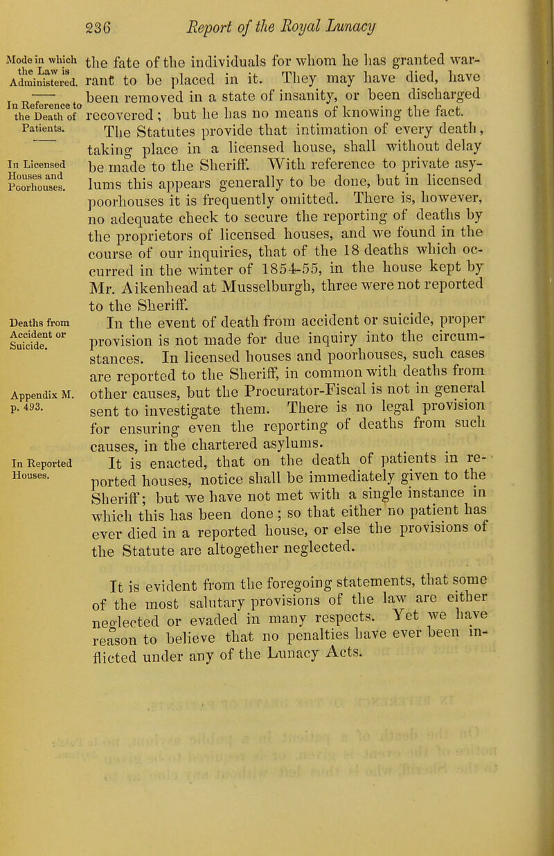 Mode in which the Law is Administered. In Reference to the Death of Patients. In Licensed Houses and Poorhouses. Deaths from Accident or Suicide. Appendix M. p, 493. In Reported Houses. tlie fate of the individuals for whom he has granted war- rant to be placed in it. They may have died, have been removed in a state of insanity, or been discharged recovered ; but he has no means of knowing the fact. The Statutes provide that intimation of every death, taking place in a licensed house, shall without delay be made to the Sheriff. With reference to private asy- lums this appears generally to be done, but in licensed poorhouses it is frequently omitted. There is, however, no adequate check to secure the reporting of deaths by the proprietors of licensed houses, and we found in the course of our inquiries, that of the 18 deaths which oc- curred in the winter of 1854-55, in the house kept by Mr. Aikenhead at Musselburgh, three were not reported to the Sheriff. In the event of death from accident or suicide, proper provision is not made for due inquiry into the circum- stances. In licensed houses and poorhouses, such cases are reported to the Sheriff, in common with deaths from other causes, but the Procurator-Fiscal is not in general sent to investigate them. There is no legal provision for ensuring even the reporting of deaths from such causes, in the chartered asylums. It is enacted, that on the death of patients in re- ■ ported houses, notice shall be immediately given to the Sheriff; but we have not met with a single instance in which this has been done; so that either no patient has ever died in a reported house, or else the provisions of the Statute are altogether neglected. It is evident from the foregoing statements, that some of the most salutary provisions of the law are either neglected or evaded in many respects. Yet we have reason to believe that no penalties have ever been in- flicted under any of the Lunacy Acts.