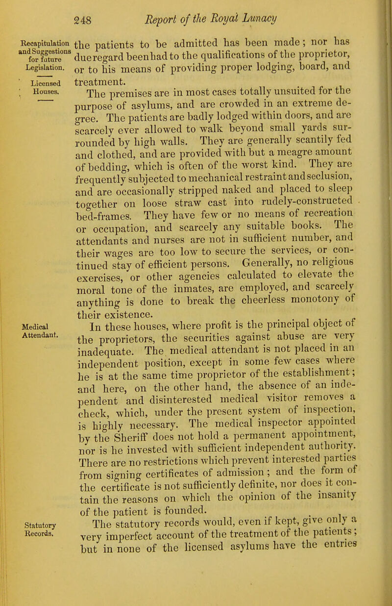 Recapitulation and Suggestions for future Legislation. Licensed Houses. Medical Attendant, Statutory Records. the patients to be admitted has been made; nor has dueregardbeenhadto the qualifications of the proprietor, or to his means of providing proper lodging, board, and treatment. The premises are in most cases totally unsuited for the purpose of asylums, and are crowded in an extreme de- gree. The patients are badly lodged within doors, and are scarcely ever allowed to walk beyond small yards sur- rounded by high walls. They are generally scantily fed and clothed, and are provided with but a meagre amount of bedding, which is often of the worst kind. They are frequently subjected to mechanical restraint and seclusion, and are occasionally stripped naked and placed to sleep together on loose straw cast into rudely-constructed bed-frames. They have few or no means of recreation or occupation, and scarcely any suitable books. The attendants and nurses are not in sufficient number, and their wages are too low to secure the services, or con- tinued stay of efficient persons. Generally, no religious exercises, or other agencies calculated to elevate the moral tone of the inmates, are employed, and scarcely anything is done to break the cheerless monotony of tliGir GxistjGOCG* In these houses, where profit is the principal object of the proprietors, the securities against abuse are very inadequate. The. medical attendant is not placed in an independent position, except in some few cases where he is at the same time proprietor of the establishment; and here, on the other hand, the absence of an inde- pendent and disinterested medical visitor removes a check, which, under the present system of inspection, is highly necessary. The medical inspector appointed by the Sheriff does not hold a permanent appointment, nor is he invested with sufficient independent authority. There are no restrictions which prevent interested parties from signing certificates of admission ; and the form of the certificate is not sufficiently definite, nor does it con- tain the reasons on which the opinion of the insanity of the patient is founded. ^ The statutory records would, even if kept, give only a very imperfect account of the treatment of the patients; but in none of the licensed asylums have the entries