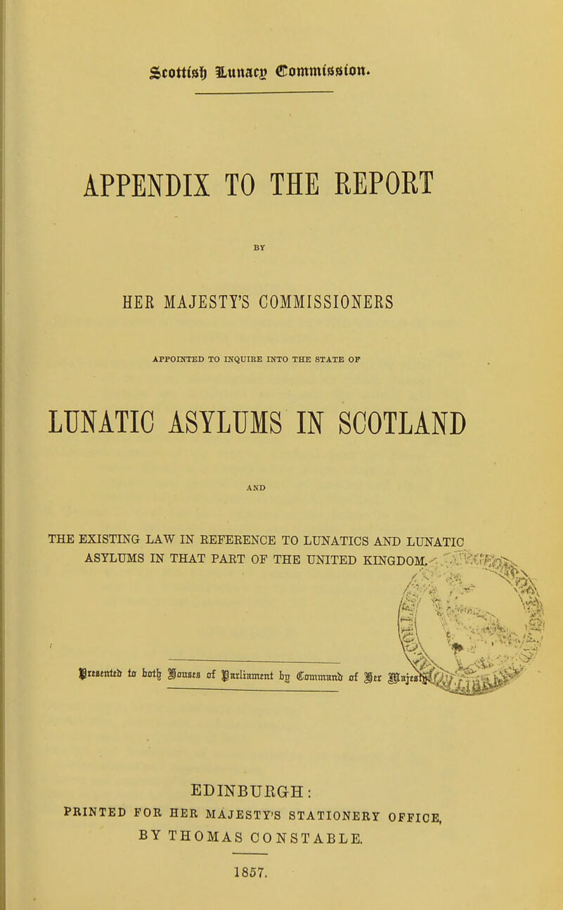 APPENDIX TO THE REPORT Br HER MAJESTY'S COMMISSIONERS APPOINTED TO rNQUIKE INTO THE STATE OP LUNATIC ASYLUMS IN SCOTLAND THE EXISTING LAW IN REFERENCE TO LUNATICS AND LUNATIC ASYLUMS IN THAT PART OF THE UNITED KLNGDOM,-^- • r^i vx i- . •••*L. JPrtstnleb to bot^ imista of |HrIiamtnt bg Contmanb of itr iCHiM^fe>|||s^^ EDINBURGH: PRINTED FOR HER MAJESTY'S STATIONERY OFFICE, BY THOMAS CONSTABLE. 1857.