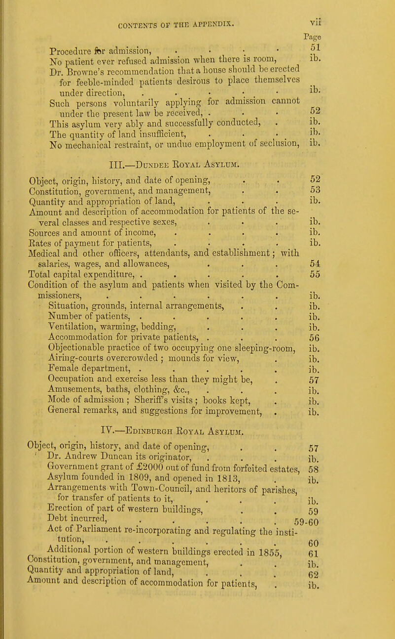 vu Page 51 ib. CONTENTS OF THE APPENDIX. Procedure fer admission, • • . * No patient ever refused admission wlien there is room, Dr. Browne's recommendation that a house should be erected for feeble-minded patients desirous to place themselves under direction, . . • . • Such persons voluntarily applying for admission cannot under the present law be received, . This asylum very ably and successfully conducted, The quantity of land insufficient, No mechanical restraint, or undue employment of seclusion, III.—Dundee Eoyal Asylum. Object, origin, history, and date of opening, Constitution, government, and management. Quantity and appropriation of land. Amount and description of accommodation for patients of the se veral classes and respective sexes. Sources and amount of income. Bates of payment for patients. Medical and other officers, attendants, and establishment; with salaries, wages, and allowances. Total capital expenditure, .... Condition of the asylum and patients when visited by the Com- missioners, ..... Situation, grounds, internal arrangements, Number of patients, .... Ventilation, warming, bedding, Accommodation for private patients, . Objectionable practice of two occupying one sleeping-room, Airing-courts overcrowded ; mounds for view, Female department, .... Occupation and exercise less than they might be, Amusements, baths, clothing, &c., Mode of admission ; Sheriff's visits ; books kept. General remarks, and suggestions for improvement, IV.—Edinburgh Eoyal Asylum. Object, origin, history, and date of opening, ' Dr. Andrew Duncan its originator. Government grant of £2000 out of fund from forfeited estates. Asylum founded in 1809, and opened in 1813, Arrangements with Town-Council, and heritors of parishes, for transfer of patients to it, . . . Erection of part of western buildings, Debt incurred, • . . . . 59-60 Act of Parliament re-incorporating and regulating the insti tution, • . . . . Additional portion of western buildings erected in ISs's Constitution, government, and management, , .' Quantity and appropriation of land, Amount and description of accommodation for patients, ib. 52 ib. ib. ib. 52 53 ib. ib. ib. ib. 54 55 ib. ib. ib. ib. 56 ib. ib. ib. 57 ib. ib. ib. 57 ib. 58 ib. ib. 59 60 61 ib. 62