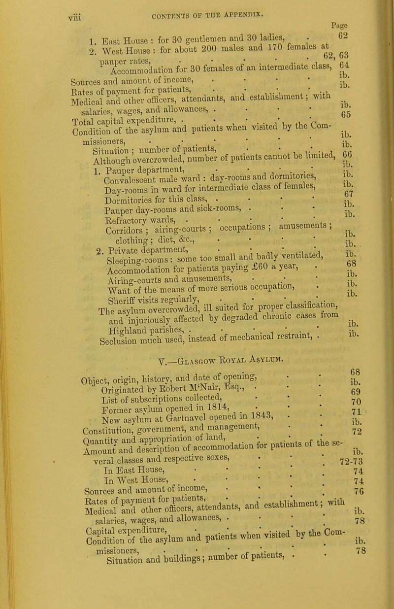 Page 1. East House : for 30 gentlemen and 30 ladies, • 62 2. WestHonse: for about 200 males and 170 females at^ ^'Tccommodation for 30 females of an intermediate class, 64 Sources and amount of income,  ' * ' ib* salaries, wages, and allowances, . . • • Total capital expenditure, . . ' . .. i\ 'n^™ Condition of the asylum and patients when visited by the Com- missioners, • • . • * * ' •^■^ Situation; number of patients, . • • • Although overcrowded, number of patients cannot be limited, bb 1. Pauper department, • ' i * ^v,' Convalescent male ward : day-rooms and dormitories, b Day-rooms in ward for intermediate class of females, i^. Dormitories for this class, ■ ' ' * Pauper day-rooms and sick-rooms, ' ' ' j^' Eefractory wards, . • : • ' . ' Corridors; airing-courts; occupations; amusements, clothing; diet, &c., . • • * ib! 2. Private department, • ' ' .'a ;k' Sleeping-rooms : some too small and badly ventilated, ib. Accommodation for patients paying £60 a year, . Airing-courts and amusements, . • • * Want of the means of more serious occupation, . j»- Sheriff visits regularly, . • ' . -n ' ,• „ The asylum overcrowded, ill suited for proper classificah^n^ and injuriously affected by degraded chrome cases from ib. Highland parishes, . • , * . i • + ' ;v, Seclusion much used, instead of mechanical restraint, . it) Y—Glasgow Koyal Asylum. Obiect, origin, history, and date of opening, Originated by EobertM'Nair, Esq., . List of subscriptions collected. Former asvlum opened in 1814, • New asylum at Gartnavel opened in 184(5, Constitution, government, and management. Quantity and appropriation of land, . Amount and description of accommodation for pali. veral classes and respective sexes, In East House, • • In West House, • Sources and amount of income, S::/ SThlJXtStenda;., and cstab, salaries, wages, and allowances, . SS:r'ort&m a„d paUe^*. *n ™te. missioners, . • ^' e Situation and buildings; number of patients, 68 ib. 69 70 71 ib. 72 ib. 72-73 74 74 h 76 ib. 78 1- ib. 78