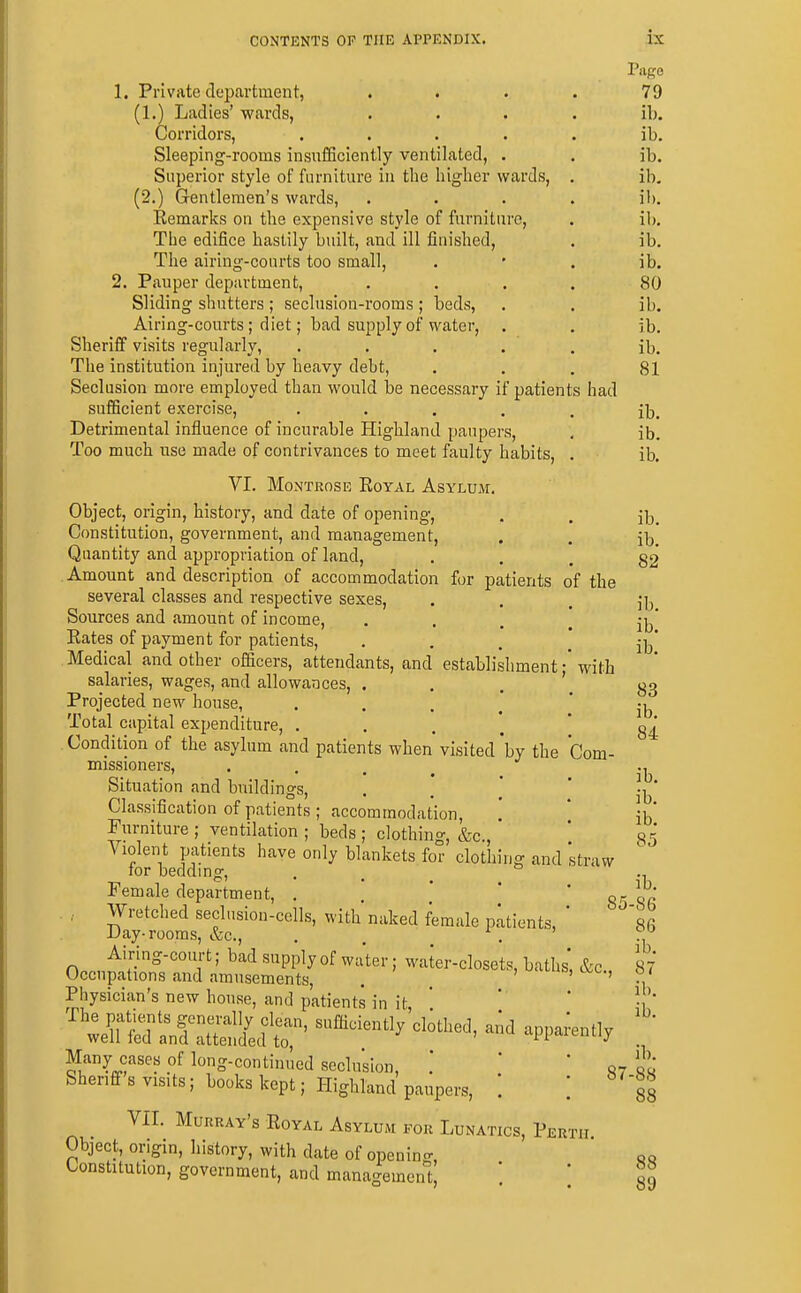 Page 1. Private department, .... 79 (1.) Ladies' wards, .... ib. Corridors, ..... ib. Sleeping-rooms insufficiently ventilated, . . ib. Superior style of furniture in the higher wards, . ib, (2.) Gentlemen's wards, .... ib, Eemarks on the expensive style of furniture, . ib. The edifice hastily built, and ill finished, . ib. The airing-courts too small, . • . ib. 2, Pauper department, .... 80 Sliding shutters ; seclusion-rooms ; beds, . . ib. Airing-courts ; diet; bad supply of water, . . ib. Sheriff visits regularly, , . . . . ib. The institution injured by heavy debt, , , . 81 Seclusion more employed than would be necessary if patients had sufficient exercise, • • • • . ib. Detrimental influence of incurable Highland paupers, , ib. Too much use made of contrivances to meet faulty habits, . ib. VI, Montrose Eoyal Asylum. Object, origin, history, and date of opening, Constitution, government, and management. Quantity and appropriation of land. Amount and description of accommodation for patients of the several classes and respective sexes, Sources and amount of income, • . . . Rates of payment for patients, • ■ . .* Medical and other officers, attendants, and establishment • with salaries, wages, and allowances, . , , \ Projected new house, ...,'* Total capital expenditure, Condition of the asylum and patients when visited 'by the Com- missioners,  • • Situation and buildings, . . ^ * Classification of patients ; accommodation. Furniture ; ventilation ; beds ; clothing, &c., ' Violent patients have only blankets for clothing and straw for beddmg, . _ _ ° Female department, . , ,*  8^ . , Wretched seclusion-cells, with naked female patients, * Day-rooms, &c., . . . Airing-court; bad supply of water; water-closets, baths* &c., Occupations and amusements, . . ' ' Physician's new house, and patients in it ' Many cases of long-continued seclusion, ' * 07 Sheriff s visits; books kept; Highland paupers, [ ib. ib. 82 ib. ib. ib. 83 ib. 84 ib. ib. ib. 85 ib. ■86 86 ib. 87 ib. ib. ib. 88 88 VII. Murray's Royal Asylum for Lunatics, Perth Object, origin, history, with date of opening, Constitution, government, and management^ ] 88 89